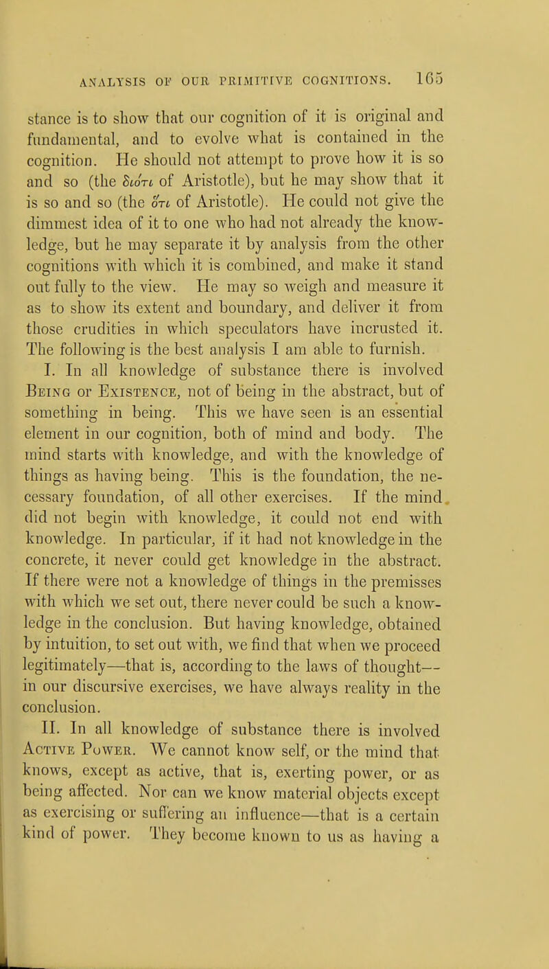 stance is to show that our cognition of it is original and fundamental, and to evolve what is contained in the cognition. He should not attempt to prove how it is so and so (the Stort of Aristotle), but he may show that it is so and so (the otc of Aristotle). He could not give the dimmest idea of it to one who had not already the know- ledge, but he may separate it by analysis from the other cognitions with which it is combined, and make it stand out fully to the view. He may so Aveigh and measure it as to show its extent and boundary, and deliver it from those crudities in which speculators have incrusted it. The following is the best analysis I am able to furnish. I. In all knowledge of substance there is involved Being or Existence, not of being in the abstract, but of something in being. This we have seen is an essential element in our cognition, both of mind and body. The mind starts with knowledge, and with the knowledge of things as having being. This is the foundation, the ne- cessary foundation, of all other exercises. If the mind., did not begin with knowledge, it could not end with knowledge. In particular, if it had not knowledge in the concrete, it never could get knowledge in the abstract. If there were not a knowledge of things in the premisses with which we set out, there never could be such a know- ledge in the conclusion. But having knowledge, obtained by intuition, to set out with, we find that when we proceed legitimately—that is, according to the laws of thought— in our discursive exercises, we have always reality in the conclusion. II. In all knowledge of substance there is involved Active Power. We cannot know self, or the mind that knows, except as active, that is, exerting power, or as being affected. Nor can we know material objects except as exercising or suflering an influence—that is a certain kind of power. They become known to us as having a
