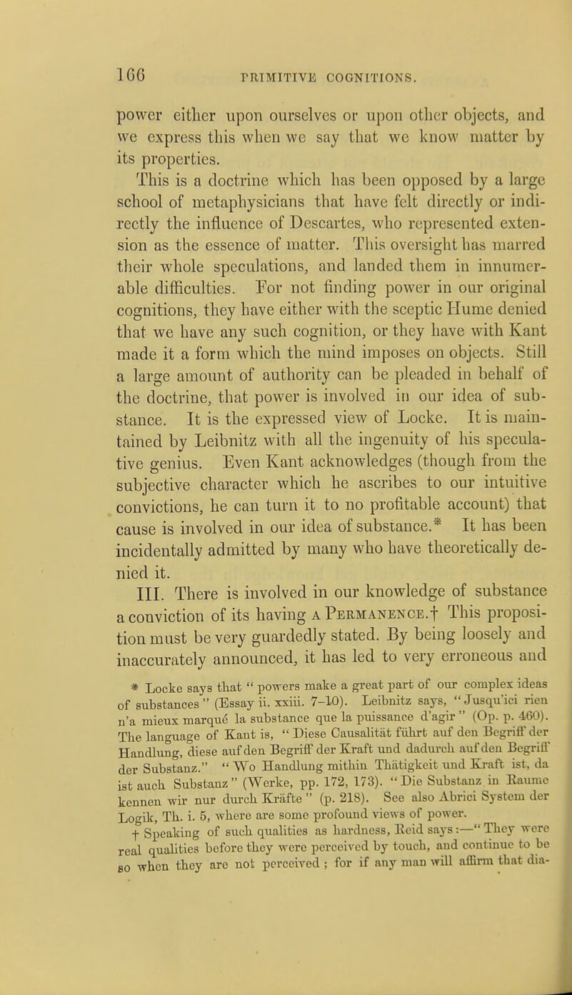 1G6 power either upon ourselves or upon other objects, and we express this when we say that we know matter by- its properties. This is a doctrine which has been opposed by a large school of metaphysicians that have felt directly or indi- rectly the influence of Descartes, who represented exten- sion as the essence of matter. This oversight has marred their whole speculations, and landed them in innumer- able difficulties. For not finding power in our original cognitions, they have either with the sceptic Hume denied that we have any such cognition, or they have with Kant made it a form which the mind imposes on objects. Still a large amount of authority can be pleaded in behalf of the doctrine, that power is involved in our idea of sub- stance. It is the expressed view of Locke. It is main- tained by Leibnitz with all the ingenuity of his specula- tive genius. Even Kant acknowledges (though from the subjective character which he ascribes to our intuitive convictions, he can turn it to no profitable account) that cause is involved in our idea of substance.* It has been incidentally admitted by many who have theoretically de- nied it. III. There is involved in our knowledge of substance a conviction of its having a PERMANENCE.f This proposi- tion must be very guardedly stated. By being loosely and inaccurately announced, it has led to very erroneous and * Locke says tliat  powers make a great part of our complex ideas of substances  (Essay ii. xxiii. 7-10). Leibnitz says,  Jusqu'ici rien n'a mieux marque la substance que la puissance d'agir (Op. p. 460). The language of Kant is,  Diese Causalitiit fiilirt auf den Bcgriffder Handlung, diese auf den Begriff der Kraft und dadurch auf den Begrifl' der Substanz.  Wo Handlung mithin Thatigkeit und Ki-aft ist, da ist aucli Substanz (Werke, pp. 172, 173). Die Substanz in Eaumc kennen wir nur durch Kriifte  (p. 218). See also Abrici System der Logik, Th. i. 5, where are some profound views of power. t Speaking of such qualities as hardness, Ecid says:—They were real qualities before they were perceived by touch, and continue to be 80 when they are not perceived ; for if any man will affirm that dia-