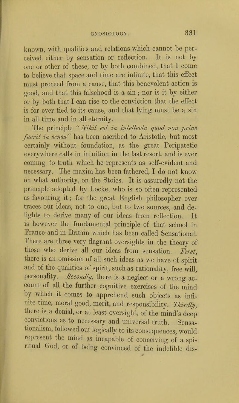 known, with qualities and relations which cannot be per- ceived either by sensation or reflection. It is not by one or other of these, or by both combined, that I come to believe that space and time are infinite, that this efiect must proceed from a cause, that this benevolent action is good, and that this falsehood is a sin; nor is it by either or by both that I can rise to the conviction that the effect is for ever tied to its cause, and that lying must be a sin in all time and in all eternity. The principle Nihil est in intellectu quod non prius fuerit in sensu has been ascribed to Aristotle, but most certainly without foundation, as the great Peripatetic everywhere calls in intuition in the last resort, and is ever coming to truth which he represents as self-evident and necessary. The maxim has been fathered, I do not know on what authority, on the Stoics. It is assuredly not the principle adopted by Locke, who is so often represented as favouring it; for the great English philosopher ever traces our ideas, not to one, but to two sources, and de- lights to derive many of our ideas from reflection. It is however the fundamental principle of that school in France- and in Britain which has been called Sensational. There are three very flagrant oversights in the theory of those who derive all our ideas from sensation. First, there is an omission of all such ideas as we have of spirit and of the quahties of spirit, such as rationahty, free will, personalty. Secondly, there is a neglect or a wrong ac- count of all the further cognitive exercises of the mind by which it comes to apprehend such objects as infi- nite time, moral good, merit, and responsibility. Tkirdly, there is a denial, or at least oversight, of the mind's deep convictions as to necessary and universal truth. Sensa- tionahsm, followed out logically to its consequences, would represent the mind us incapable of conceiving of a spi- ritual God, or of being convinced of the indelible dis-