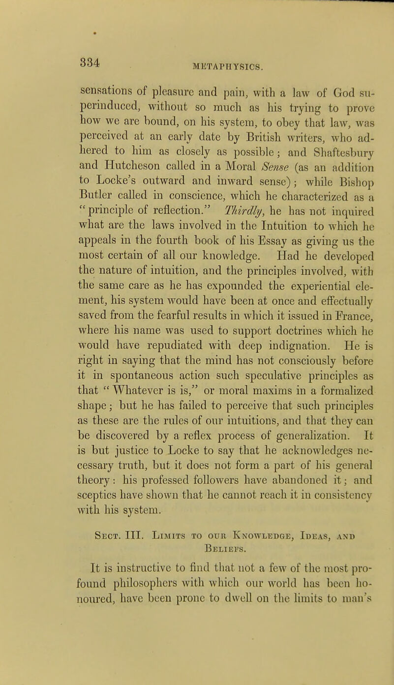 834 METAPTIYSICS. sensations of pleasure and pain, with a law of God su- perinduced, without so mucli as his trying to prove how we are hound, on his system, to obey that law, was perceived at an early date by British writers, who ad- hered to him as closely as possible; and Shaftesbury and Hutcheson called in a Moral Sense (as an addition to Locke's outward and inward sense); while Bishop Butler called in conscience, which he characterized as a  principle of reflection. Thirdly, he has not inquired what are the laws involved in the Intuition to which he appeals in the fourth book of his Essay as giving us the most certain of all our knowledge. Had he developed the nature of intuition, and the principles involved, with the same care as he has expounded the experiential ele- ment, his system would have been at once and effectually saved from the fearful results in which it issued in France, where his name was used to support doctrines which he would have repudiated with deep indignation. He is right in saying that the mind has not consciously before it in spontaneous action such speculative principles as that  Whatever is is, or moral maxims in a formalized shape; but he has failed to perceive that such principles as these are the rules of our intuitions, and that they can be discovered by a reflex process of generahzation. It is but justice to Locke to say that he acknowledges ne- cessary truth, but it does not form a part of his general theory: his professed followers have abandoned it; and sceptics have shown that he cannot reach it in consistency with his system. Sect. III. Limits to our Knowledge, Ideas, and Beliefs. It is instructive to find that not a few of the most pro- found philosophers with which our world has been ho- noured, have been prone to dwell on the limits to man's