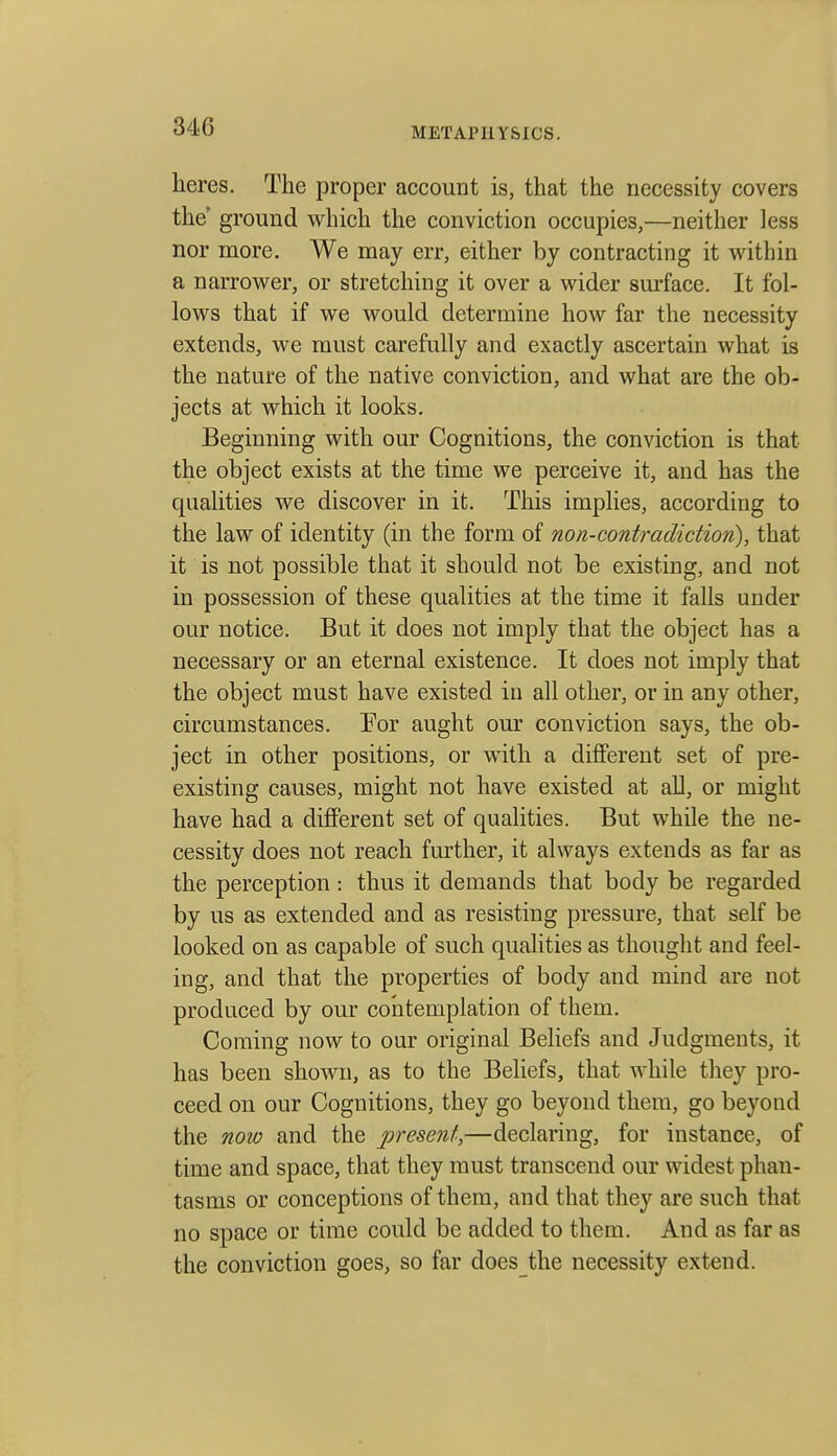 heres. The proper account is, that the necessity covers the ground which the conviction occupies,—neither less nor more. We may err, either by contracting it within a narrower, or stretching it over a wider surface. It fol- lows that if we would determine how far the necessity extends, we must carefully and exactly ascertain what is the nature of the native conviction, and what are the ob- jects at which it looks. Beginning with our Cognitions, the conviction is that the object exists at the time we perceive it, and has the qualities we discover in it. This implies, according to the law of identity (in the form of non-contradiction), that it is not possible that it should not be existing, and not in possession of these qualities at the time it falls under our notice. But it does not imply that the object has a necessary or an eternal existence. It does not imply that the object must have existed in all other, or in any other, circumstances. For aught our conviction says, the ob- ject in other positions, or with a different set of pre- existing causes, might not have existed at aE, or might have had a different set of qualities. But while the ne- cessity does not reach further, it always extends as far as the perception : thus it demands that body be regarded by us as extended and as resisting pressure, that self be looked on as capable of such qualities as thought and feel- ing, and that the properties of body and mind are not produced by our contemplation of them. Coming now to our original Beliefs and Judgments, it has been shown, as to the BeHefs, that while they pro- ceed on our Cognitions, they go beyond them, go beyond the now and the present,—declaring, for instance, of time and space, that they must transcend our widest phan- tasms or conceptions of them, and that they are such that no space or time could be added to them. And as far as the conviction goes, so far does the necessity extend.