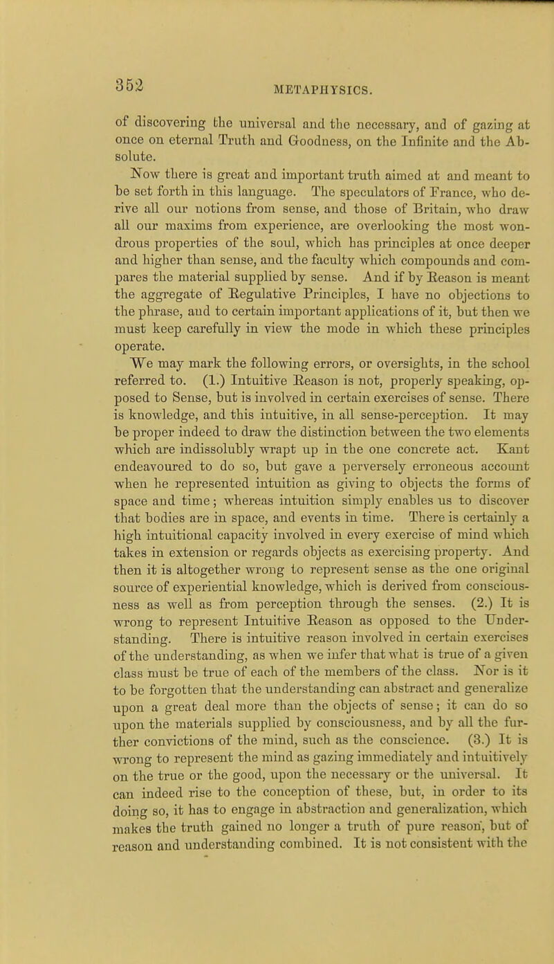 of discovering the universal and tlic necessary, and of gazing at once on eternal Truth and Goodness, on the Infinite and the Ab- solute. Now there is great and important truth aimed at and meant to ho set forth in this language. The speculators of Trance, who de- rive all our notions from sense, and those of Britain, who draw all our maxims from experience, are overlooking the most won- drous properties of the soul, which has principles at once deeper and higher than sense, and the faculty which compounds and com- pares the material supplied by sense. And if by Eeason is meant the aggregate of Regulative Principles, I have no objections to the phrase, and to certain important applications of it, but then we must keep carefully in view the mode in which these principles operate. We may mark the following errors, or oversights, in the school referred to. (1.) Intuitive Eeason is not, properly sjieaking, op- posed to Sense, but is involved in certain exercises of sense. There is knowledge, and this intuitive, in all sense-perception. It may be proper indeed to draw the distinction between the two elements which are indissolubly wrapt up in the one concrete act. Kant endeavoured to do so, but gave a perversely erroneous account when he represented intuition as giving to objects the forms of space and time; whereas intuition simply enables us to discover that bodies are in space, and events in time. There is certainly a high intuitional capacity involved in every exercise of mind which takes in extension or regards objects as exercising property. And then it is altogether wrong to represent sense as the one original source of experiential knowledge, which is derived from conscious- ness as well as from perception through the senses. (2.) It is wrong to represent Intuitive Reason as opposed to the Under- standing. There is intuitive reason involved in certain exercises of the understanding, as when we infer that what is true of a given class must be true of each of the members of the class. Nor is it to be forgotten that the understanding can abstract and generalize upon a great deal more than the objects of sense; it can do so upon the materials supplied by consciousness, and by all the fur- ther convictions of the mind, such as the conscience. (3.) It is wrong to represent the mind as gazing immediately and intuitively on the true or the good, upon the necessary or the universal. It can indeed rise to the conception of these, but, in order to its doing so, it has to engage in abstraction and generalization, which makes the truth gained no longer a truth of pure reason, but of reason and understanding combined. It is not consistent with the