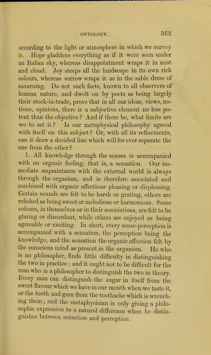 according to the light or atmosphere in which we survey it. Hope gladdens everything as if it were seen under an Italian sky, whereas disappointment wraps it in mist and cloud. Joy steeps all the landscape in its own rich colours, whereas sorrow wraps it as in the sable dress of mourning. Do not such facts, known to all observers of human nature, and dwelt on by poets as being largely their stock-in-trade, prove that in all our ideas, views, no- tions, opinions, there is a subjective element no less po- tent than the objective ? And if there be, what limits are we to set it ? Is our metaphysical philosophy agreed with itself on this subject ? Or, with all its refinements, can it draw a decided line which will for ever separate the one from the other ? 1. All knowledge through the senses is accompanied with an organic feeling, that is, a sensation. Our im- mediate acquaintance with the external world is always through the organism, and is therefore associated and combined with organic affections pleasing or displeasing. Certain sounds are felt to be harsh or grating, others are relished as being sweet or melodious or harmonious. Some colours, in themselves or in their associations, are felt to be glaring or discordant, while others are enjoyed as being agreeable or exciting. In short, every sense-perception is accompanied with a sensation, the perception being the knowledge, and the sensation the organic afi'ection felt by the conscious mind as present in the organism. He who is no philosopher, finds little difficulty in distinguishing the two in practice; and it ought not to be difficult for the man who is a philosopher to distinguish the two in theory. Every man can distinguish the sugar in itself from the sweet flavour which we have in our mouth when we taste it, or the tooth and gum from the toothache which is wrench- mg them; and the metaphysician is only giving a philo- sophic expression to a natural difference when he distin- guishes between sensation and perception.
