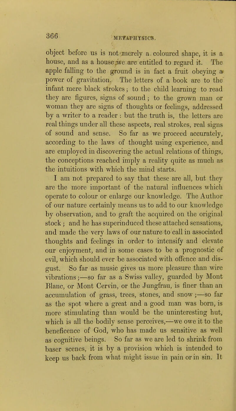 3G6 METAPHYSICS. object before us is not imerely a. coloured shape, it is a house, and as a house ive. are entitled to regard it. The apple falling to the ground is in fact a fruit obeying at power of gravitation. The letters of a book are to the infant mere black strokes; to the child learning to read they are figures, signs of sound; to the grown man or woman they are signs of thoughts or feelings, addressed by a writer to a reader : but the truth is, the letters are real things under all these aspects, real strokes, real signs of sound and sense. So far as we proceed accurately, according to the laws of thought using experience, and are employed in discovering the actual relations of things, the conceptions reached imply a reality quite as much as the intuitions with which the mind starts. I am not prepared to say that these are all, but they are the more important of the natural influences which operate to colour or enlarge our knowledge. The Author of our nature certainly means us to add to our knowledge by observation, and to graft the acquired on the original stock ; and he has superinduced these attached sensations, and made the very laws of our natm*e to call in associated thoughts and feelings in order to intensify and elevate our enjoyment, and in some cases to be a prognostic of evil, which should ever be associated with offence and dis- gust. So far as music gives us more pleasure than wire vibrations;—so far as a Swiss valley, guarded by Mont Blanc, or Mont Cervin, or the Jungfrau, is finer than an accumulation of grass, trees, stones, and snow;—so far as the spot where a great and a good man was born, is more stimulating than would be the uninteresting hut, which is all the bodily sense perceives,—we owe it to the beneficence of God, who has made us sensitive as w^ell as cognitive beings. So far as we are led to shrink from baser scenes, it is by a provision which is intended to keep us back from what might issue in pain or in sin. It