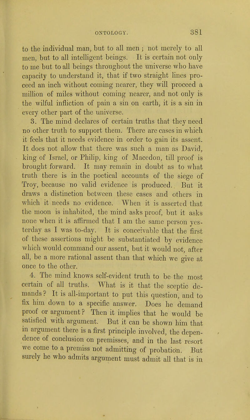 to the individual man, but to all men ; not merely to all men, but to all intelligent beings. It is certain not only to me but to all beings throughout the universe who have capacity to understand it, that if two straight Knes pro- ceed an inch without coming nearer, they will proceed a million of miles without coming nearer, and not only is the wilful infliction of pain a sin on earth, it is a sin in every other part of the universe. 3. The mind declares of certain truths that they need no other truth to support them. There are cases in which it feels that it needs evidence in order to gain its assent. It does not allow that there was such a man as David, king of Israel, or Philip, king of Macedon, till proof is brought forward. It may remain in doubt as to what truth there is in the poetical accounts of the siege of Troy, because no valid evidence is produced. But it draws a distinction between these cases and others in which it needs no evidence. When it is asserted that the moon is inhabited, the mind asks proof, but it asks none when it is affirmed that I am the same person yes- terday as I was to-day. It is conceivable that the first of these assertions might be substantiated by evidence which would command our assent, but it would not, after all, be a more rational assent than that which we give at once to the other. 4. The mind knows self-evident truth to be the most certain of all truths. What is it that the sceptic de- mands ? It is all-important to put this question, and to fix him down to a specific answer. Does he demand proof or argument ? Then it implies that he would be satisfied with argument. But it can be shown him that in argument there is a first principle involved, the depen- dence of conclusion on premisses, and in the last resort we come to a premiss not admitting of probation. But surely he who admits argument must admit all that is in