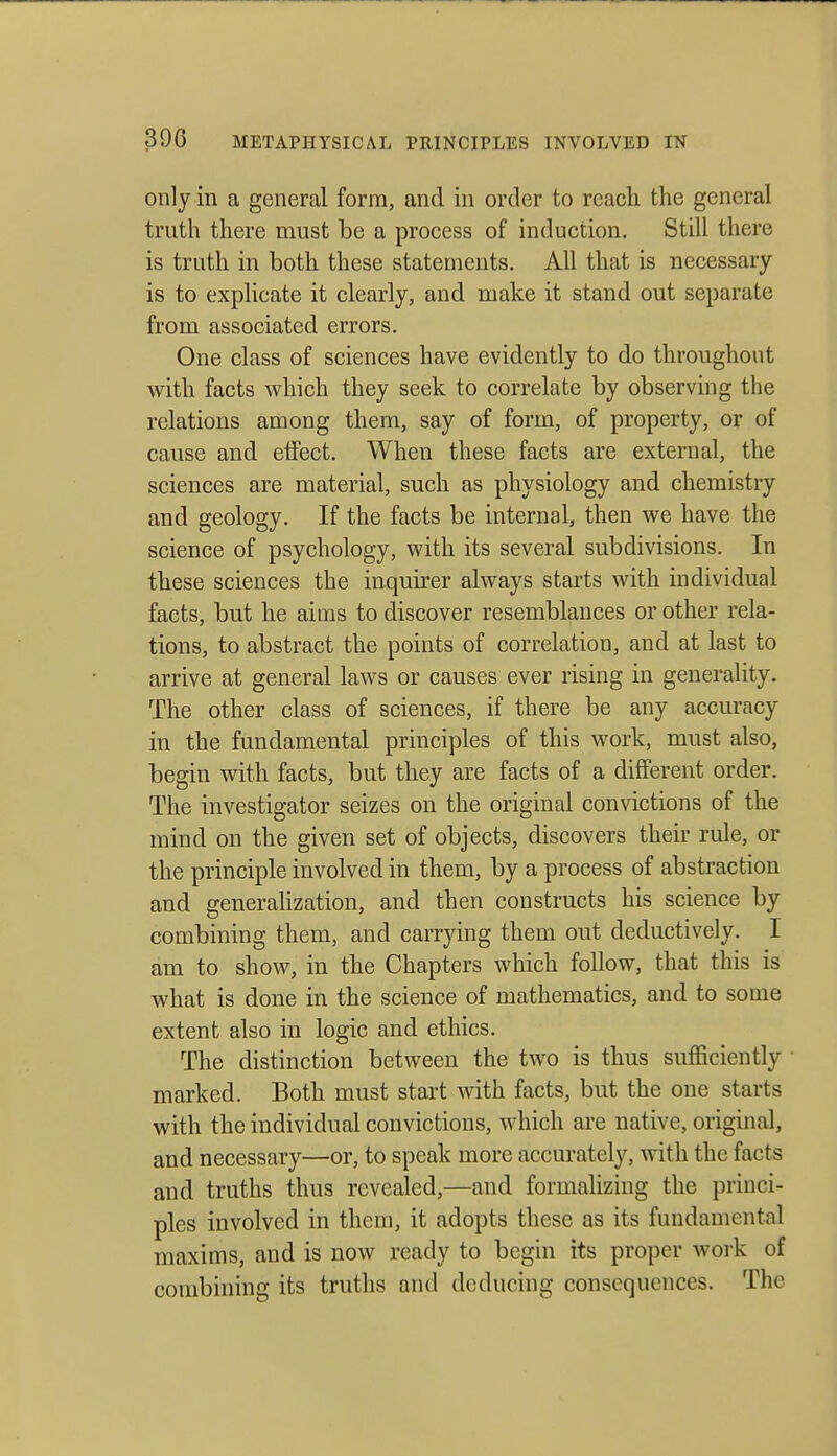 only in a general form, and in order to reach the general truth there must be a process of induction. Still there is truth in both these statements. Ah that is necessary is to explicate it clearly, and make it stand out separate from associated errors. One class of sciences have evidently to do throughout with facts which they seek to correlate by observing the relations among them, say of form, of property, or of cause and elfect. When these facts are external, the sciences are material, such as physiology and chemistry and geology. If the facts be internal, then we have the science of psychology, with its several subdivisions. In these sciences the inquirer always starts with individual facts, but he aims to discover resemblances or other rela- tions, to abstract the points of correlation, and at last to arrive at general laws or causes ever rising in generality. The other class of sciences, if there be any accuracy in the fundamental principles of this work, must also, begin with facts, but they are facts of a different order. The investigator seizes on the original convictions of the mind on the given set of objects, discovers their rule, or the principle involved in them, by a process of abstraction and generahzation, and then constructs his science by combining them, and carrying them out deductively. I am to show, in the Chapters which follow, that this is what is done in the science of mathematics, and to some extent also in logic and ethics. The distinction between the two is thus sufficiently marked. Both must start with facts, but the one starts with the individual convictions, which are native, original, and necessary—or, to speak more accurately, with the facts and truths thus revealed,—and formalizing the princi- ples involved in them, it adopts these as its fundamental maxims, and is now ready to begin its proper work of combining its truths and deducing consequences. The