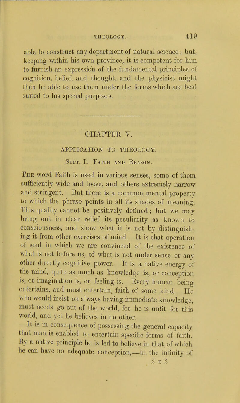 able to construct any department of natural science; but, keeping within his own province, it is competent for him to furnish an expression of the fundamental principles of cognition, belief, and thought, and the physicist might then be able to use them under the forms which are best suited to his special purposes. CHAPTER V. APPLICATION TO THEOLOGY. Sect. I. Faith and Reason. The word Faith is used in various senses, some of them sufficiently wide and loose, and others extremely narrow and stringent. But there is a common mental property to which the phrase points in all its shades of meaning. This quality cannot be positively defined; but we may bring out in clear relief its peculiarity as known to consciousness, and show what it is not by distinguish- ing it from other exercises of mind. It is that operation of soul in which we are convinced of the existence of what is not before us, of what is not under sense or any other directly cognitive power. It is a native energy of the mind, quite as much as knowledge is, or conceptioii is, or imagination is, or feeling is. Every human being entertains, and must entertain, faith of some kind. He who would insist on always having immediate knowledge, must needs go out of the world, for he is unfit for this world, and yet he believes in no other. It IS m consequence of possessing the general capacity that man is enabled to entertain specific forms of faith. By a native principle he is led to believe in that of which he can have no adequate conception,—in the infinity of 2 E 2