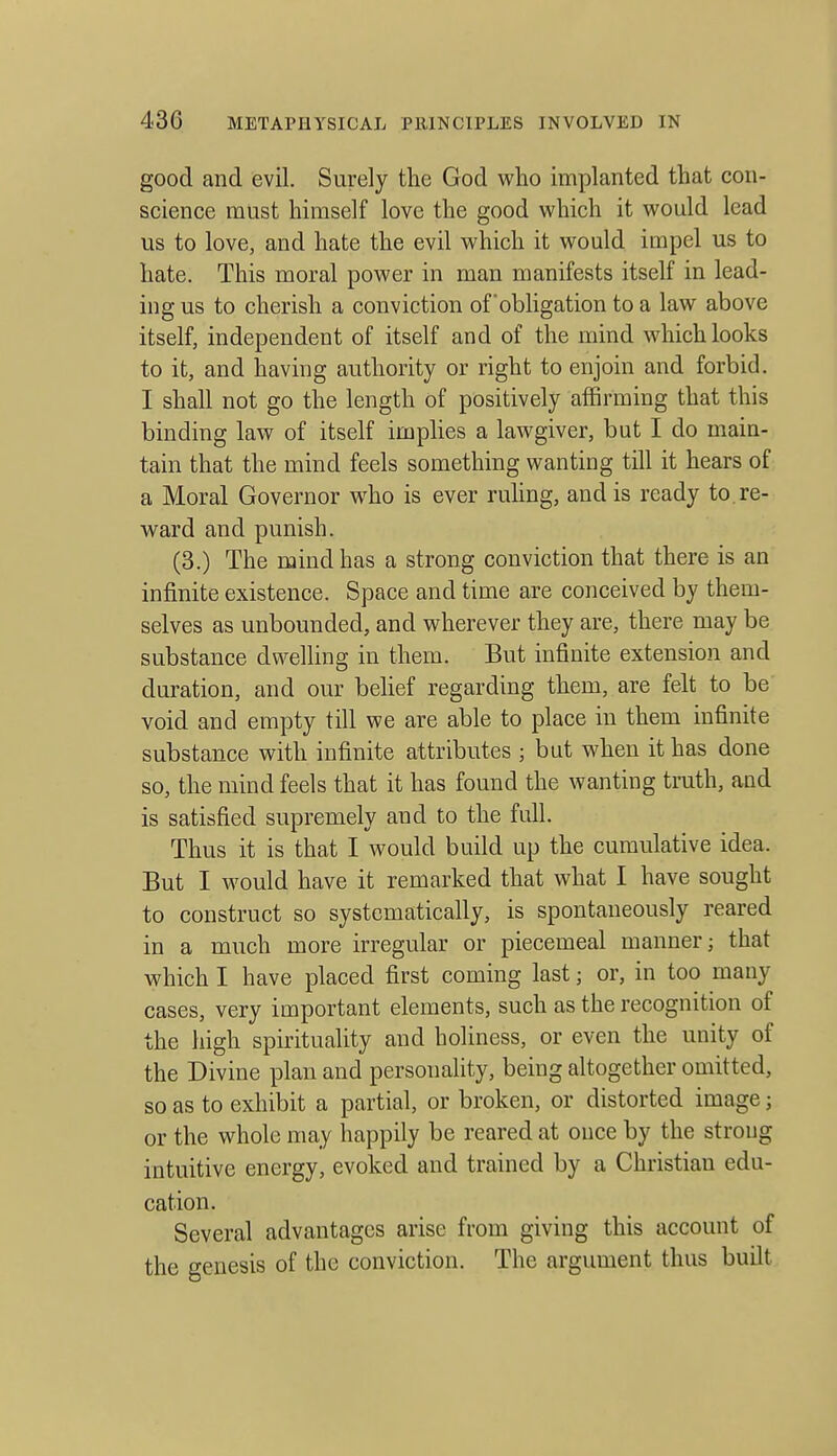 good and evil. Surely the God who implanted that con- science must himself love the good which it would lead us to love, and hate the evil which it would impel us to hate. This moral power in man manifests itself in lead- ing us to cherish a conviction of'obligation to a law above itself, independent of itself and of the mind which looks to it, and having authority or right to enjoin and forbid. I shall not go the length of positively affirming that this binding law of itself imphes a lawgiver, but I do main- tain that the mind feels something wanting till it hears of a Moral Governor who is ever ruhng, and is ready to re- ward and punish. (3.) The mind has a strong conviction that there is an infinite existence. Space and time are conceived by them- selves as unbounded, and wherever they are, there may be substance dwelling in them. But infinite extension and duration, and our belief regarding them, are felt to be void and empty till we are able to place in them infinite substance with infinite attributes ; but when it has done so, the mind feels that it has found the wanting truth, and is satisfied supremely and to the full. Thus it is that I would build up the cumulative idea. But I would have it remarked that what I have sought to construct so systematically, is spontaneously reared in a much more irregular or piecemeal manner; that which I have placed first coming last; or, in too many cases, very important elements, such as the recognition of the high spirituality and holiness, or even the unity of the Divine plan and personality, being altogether omitted, so as to exhibit a partial, or broken, or distorted image; or the whole may happily be reared at once by the strong intuitive energy, evoked and trained by a Christian edu- cation. Several advantages arise from giving this account of the genesis of the conviction. The argument thus built