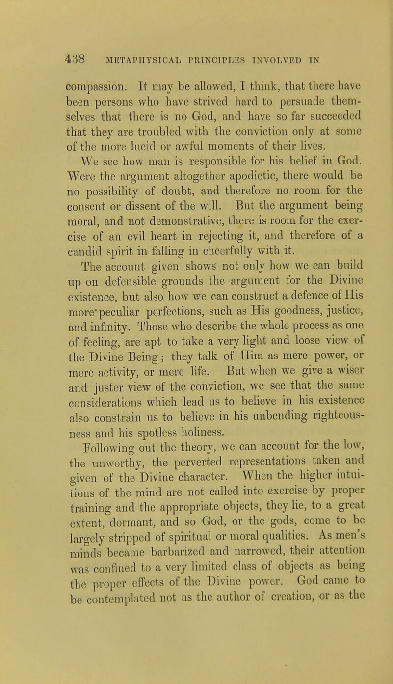 compassion. It may be allowed, I think, that there have been persons who have strivcd hard to persuade them- selves that there is no God, and have so far succeeded that they are troubled with the conviction only at some of the more lucid or awful moments of their lives. We see how man is responsible for his belief in God. Were the argument altogether apodictic, there would be no possibility of doubt, and therefore no room for the consent or dissent of the will. But the argument being moral, and not demonstrative, there is room for the exer- cise of an evil heart in rejecting it, and therefore of a candid spirit in faUing in cheerfully with it. The account given shows not only how we can build lip on defensible grounds the argument for the Divine existence, but also how we can construct a defence of His more'peculiar perfections, such as His goodness, justice, and infinity. Those who describe the whole process as one of feeling, are apt to take a very light and loose view of the Divine Being; they talk of Him as mere power, or mere activity, or mere life. But when we give a wiser and juster view of the conviction, we see that the same considerations which lead us to beheve in his existence also constrain us to beheve in his unbending righteous- ness and his spotless hohness. Following out the theory, we can account for the low, the unworthy, the perverted representations taken and given of the Divine character. When the higher intui- tions of the mind are not called into exercise by proper training and the appropriate objects, they lie, to a great extent, dormant, and so God, or the gods, come to be largely stripped of spiritual or moral qualities. As men's minds became barbarized and narrowed, their attention was confined to a very limited class of objects as being the proper effects of the Divine power. God came to be contemplated not as the author of creation, or as the