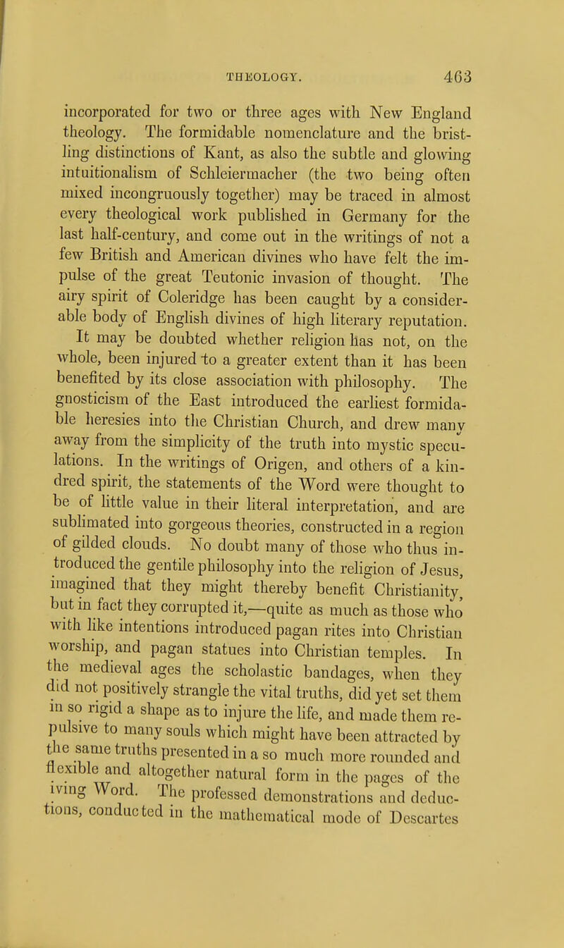 incorporated for two or three ages with New England theology. The formidable nomenclature and the brist- ling distinctions of Kant, as also the subtle and glowing intuitionalism of Schleiermacher (the two being often mixed incongruously together) may be traced in almost every theological work published in Germany for the last half-century, and come out in the writings of not a few British and American divines who have felt the im- pulse of the great Teutonic invasion of thought. The airy spirit of Coleridge has been caught by a consider- able body of Enghsh divines of high literary reputation. It may be doubted whether religion has not, on the whole, been injured to a greater extent than it has been benefited by its close association with philosophy. The gnosticism of the East introduced the earliest formida- ble heresies into the Christian Church, and drew many away from the simplicity of the truth into mystic specu- lations. In the writings of Origen, and others of a kin- dred spirit, the statements of the Word were thought to be of little value in their literal interpretation, and are subhmated into gorgeous theories, constructed in a region of gilded clouds. No doubt many of those who thus in- troduced the gentile philosophy into the religion of Jesus, imagined that they might thereby benefit Christianity] but in fact they corrupted it,—quite as much as those who with like intentions introduced pagan rites into Christian worship, and pagan statues into Christian temples. In the medieval ages the scholastic bandages, when they did not positively strangle the vital truths, did yet set them in so rigid a shape as to injure the Hfe, and made them re- pulsive to many souls which might have been attracted by the same truths presented in a so much more rounded and flexible and altogether natural form in the pages of the iving Word. The professed demonstrations and deduc- tions, conducted in the mathematical mode of Descartes