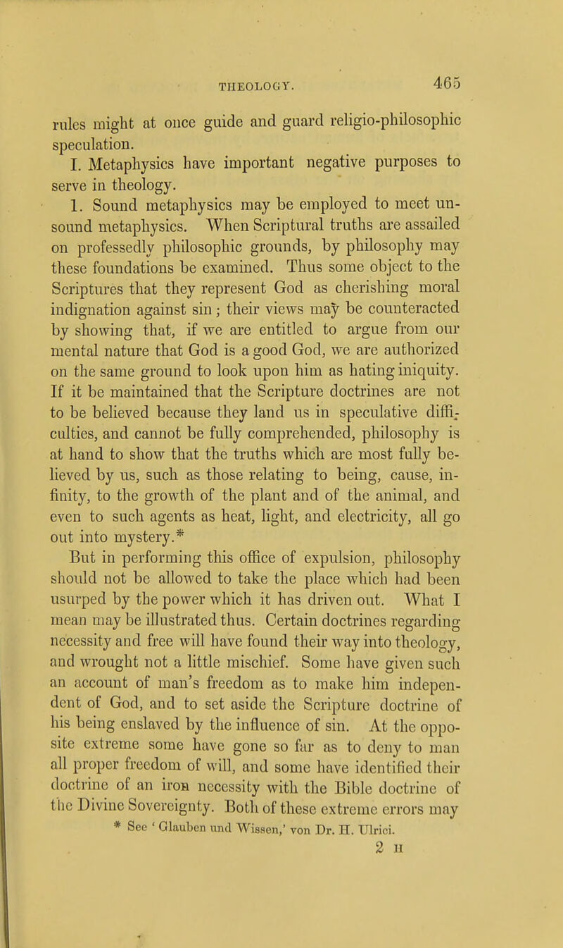 rules might at once guide and guard religio-philosophic speculation. I. Metaphysics have important negative purposes to serve in theology. 1. Sound metaphysics may be employed to meet un- sound metaphysics. When Scriptural truths are assailed on professedly philosophic grounds, by philosophy may these foundations be examined. Thus some object to the Scriptures that they represent God as cherishing moral indignation against sin; their views may be counteracted by showing that, if we are entitled to argue from our mental nature that God is a good God, we are authorized on the same ground to look upon him as hating iniquity. If it be maintained that the Scripture doctrines are not to be believed because they land us in speculative diffi- culties, and cannot be fully comprehended, philosophy is at hand to show that the truths which are most fully be- lieved by us, such as those relating to being, cause, in- finity, to the growth of the plant and of the animal, and even to such agents as heat, light, and electricity, all go out into mystery.* But in performing this office of expulsion, philosophy should not be allowed to take the place which had been usurped by the power which it has driven out. What I mean may be illustrated thus. Certain doctrines regarding necessity and free will have found their way into theology, and wrought not a little mischief. Some have given such an account of man's freedom as to make him indepen- dent of God, and to set aside the Scripture doctrine of his being enslaved by the influence of sin. At the oppo- site extreme some have gone so far as to deny to man all proper freedom of will, and some have identified their doctrine of an iron necessity with the Bible doctrine of the Divine Sovereignty. Both of these extreme errors may * See ' Glauben iind Wissen, von Dr. H. Ulrici. 2 n