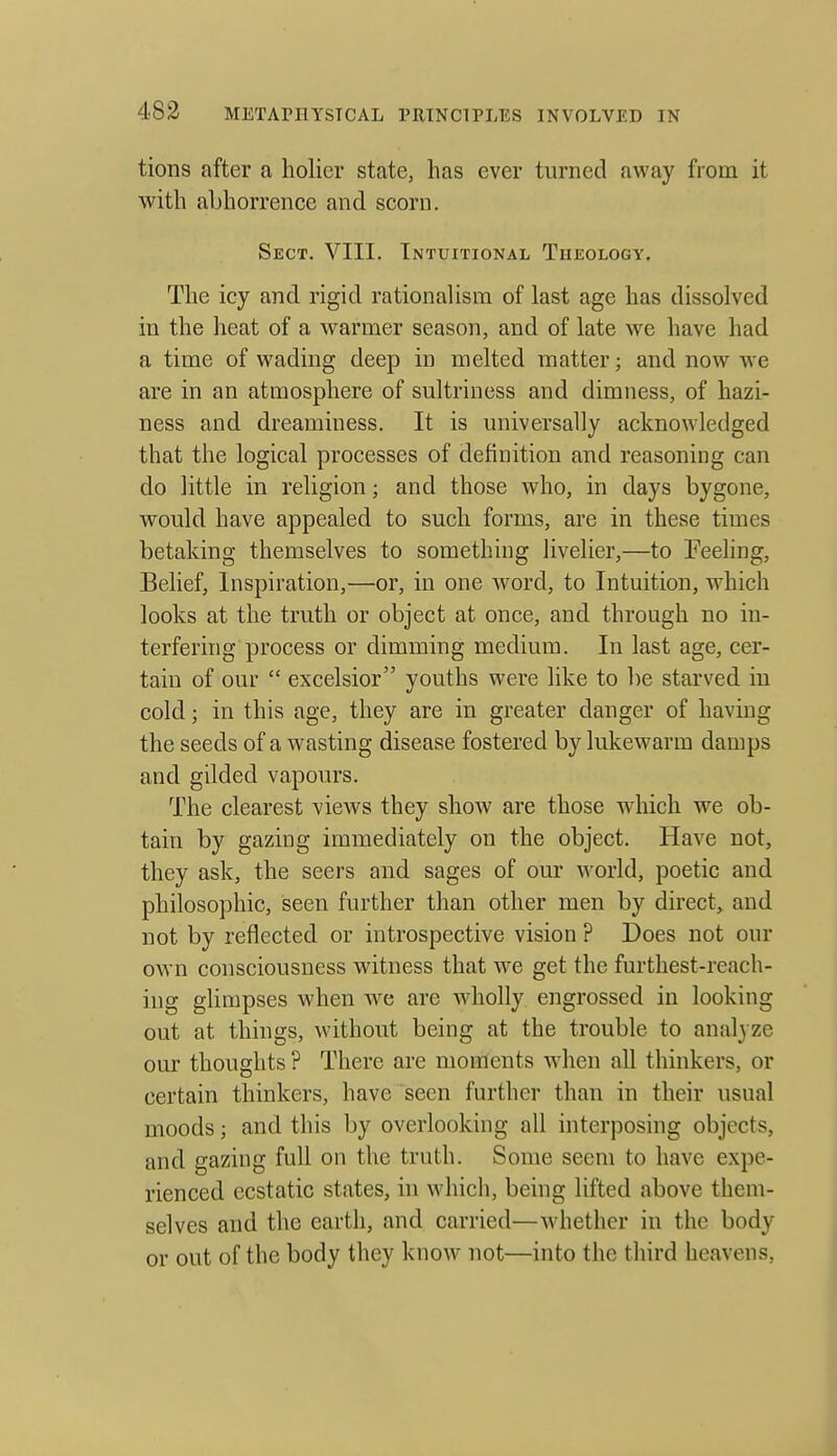 tions after a holier state, has ever turned away from it with abhorrence and scorn. Sect. VIII. Intuitional Theology. The icy and rigid rationalism of last age has dissolved in the heat of a warmer season, and of late we have had a time of wading deep in melted matter; and now we are in an atmosphere of sultriness and dimness, of hazi- ness and dreaminess. It is universally acknowledged that the logical processes of definition and reasoning can do little in religion; and those who, in days bygone, would have appealed to such forms, are in these times betaking themselves to something livelier,—to Eeehng, Belief, Inspiration,—or, in one word, to Intuition, which looks at the truth or object at once, and through no in- terfering process or dimming medium. In last age, cer- tain of our  excelsior youths were like to be starved in cold; in this age, they are in greater danger of havmg the seeds of a wasting disease fostered by lukewarm damps and gilded vapours. The clearest views they show are those which we ob- tain by gazing immediately on the object. Have not, they ask, the seers and sages of our world, poetic and philosophic, seen further than other men by direct,, and not by reflected or introspective vision ? Does not our own consciousness witness that we get the furthest-reach- ing glimpses when we are wholly engrossed in looking out at things, without being at the trouble to analyze our thoughts ? There are moments Avhen all thinkers, or certain thinkers, have seen further than in their usual moods; and this by overlooking all interposing objects, and gazing full on the truth. Some seem to have expe- rienced ecstatic states, in which, being lifted above them- selves and the earth, and carried—Avhether in the body or out of the body they know not—into the third heavens.