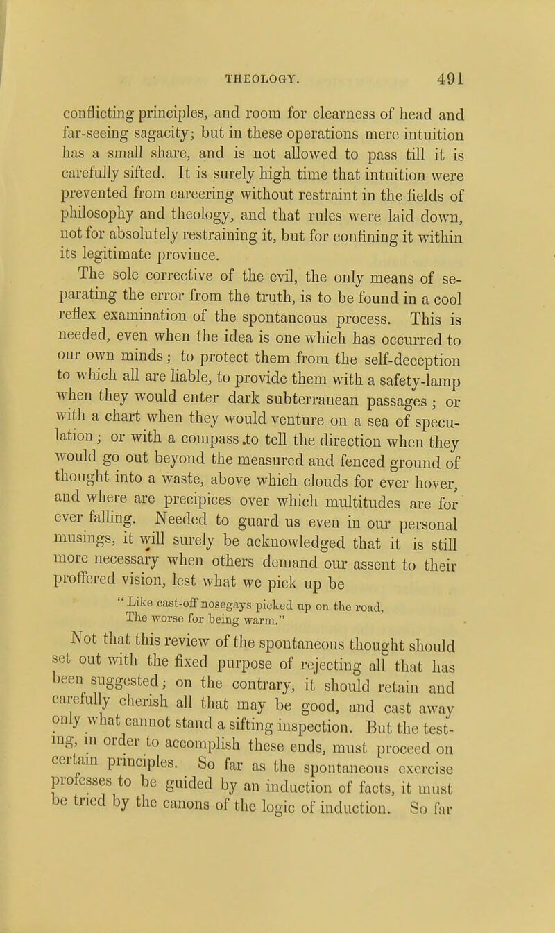 conflicting principles, and room for clearness of head and far-seeing sagacity; but in these operations mere intuition has a small share, and is not allowed to pass till it is carefully sifted. It is surely high time that intuition were prevented from careering without restraint in the fields of philosophy and theology, and that rules were laid down, not for absolutely restraining it, but for confining it within its legitimate province. The sole corrective of the evil, the only means of se- parating the error from the truth, is to be found in a cool reflex examination of the spontaneous process. This is needed, even when the idea is one which has occurred to our own minds; to protect them from the self-deception to which all are hable, to provide them with a safety-lamp when they would enter dark subterranean passages ; or with a chart when they would venture on a sea of specu- lation ; or with a compass .to tell the direction when they would go out beyond the measured and fenced ground of thought into a waste, above which clouds for ever hover, and where are precipices over which multitudes are for ever falhng. Needed to guard us even in our personal musings, it will surely be acknowledged that it is still more necessary when others demand our assent to their profi'ered vision, lest what we pick up be Like cast-off nosegays picked up on the road, Tiie worse for being warm. Not that this review of the spontaneous thought should set out with the fixed purpose of rejecting all that has been suggested; on the contrary, it should retain and carefully cherish all that may be good, and cast away only what cannot stand a sifting inspection. But the test- nig, m order to accomplish these ends, must proceed on certam prmciples. So far as the spontaneous exercise professes to be guided by an induction of facts, it must be tried by the canons of the logic of induction. So far