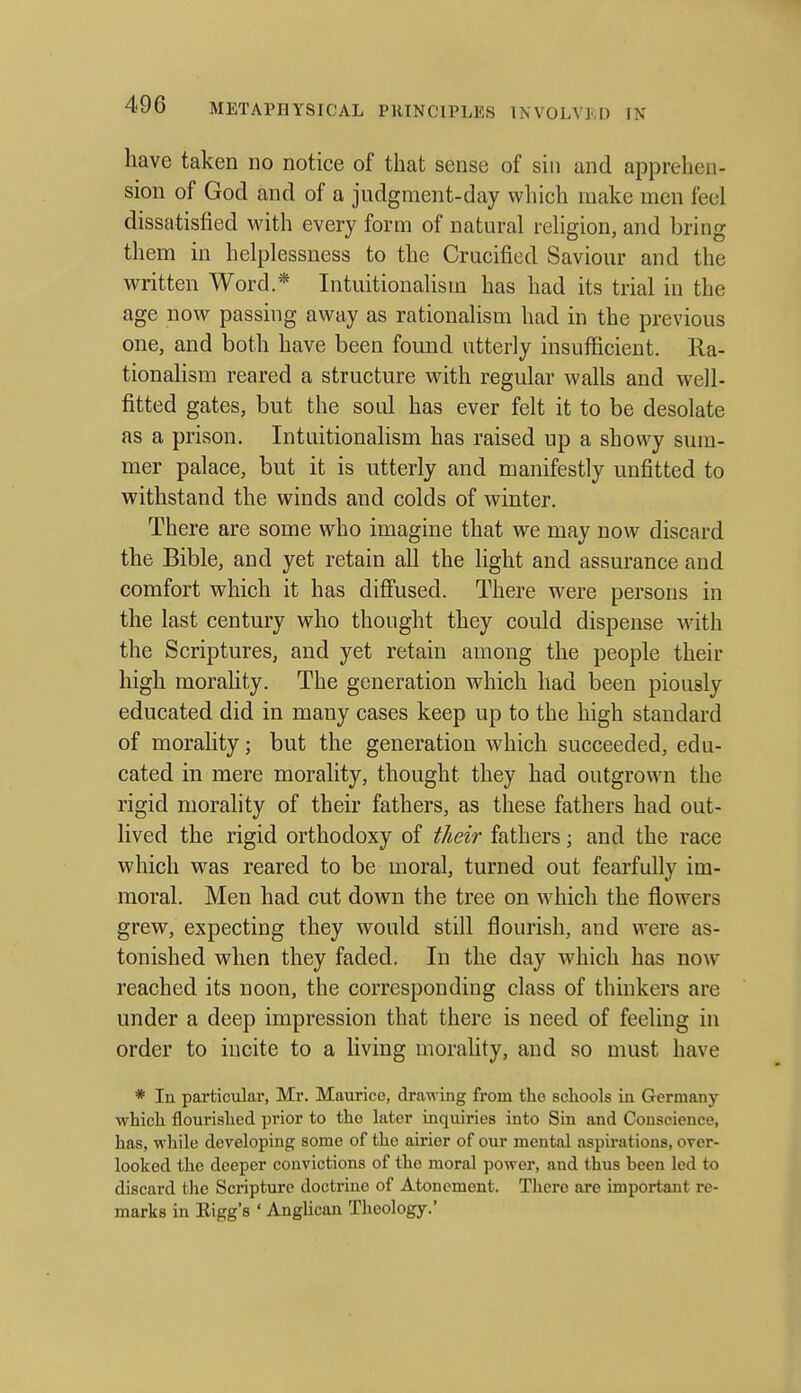 have taken no notice of that sense of siii and apprehen- sion of God and of a judgment-day which make men feel dissatisfied with every form of natural religion, and bring them in helplessness to the Crucified Saviour and the written Word.* Intuitionalism has had its trial in the age now passing away as rationalism had in the previous one, and both have been found utterly insufficient. Ra- tionalism reared a structure with regular walls and well- fitted gates, but the soul has ever felt it to be desolate as a prison. Intuitionalism has raised up a showy sum- mer palace, but it is utterly and manifestly unfitted to withstand the winds and colds of winter. There are some who imagine that we may now discard the Bible, and yet retain all the light and assurance and comfort which it has diffused. There were persons in the last century who thought they could dispense with the Scriptures, and yet retain among the people their high morahty. The generation which had been piously educated did in many cases keep up to the high standard of morality; but the generation which succeeded, edu- cated in mere morality, thought they had outgrown the rigid morality of their fathers, as these fathers had out- lived the rigid orthodoxy of their fathers; and the race which was reared to be moral, turned out fearfully im- moral. Men had cut down the tree on which the flowers grew, expecting they would still flourish, and were as- tonished when they faded. In the day which has now reached its noon, the corresponding class of thinkers are under a deep impression that there is need of feeling in order to incite to a Hving morahty, and so must have * In particxilar, Mr. Maurice, drawing from the scliools in Germany which flourished prior to the hiter inquiries into Sin and Conscience, has, while developing some of the airier of our mental aspirations, over- looked the deeper convictions of the moral power, and thus been led to discard the Scripture doctrine of Atonement. There are important re- marks in Eigg's ' AngUcan Theology.