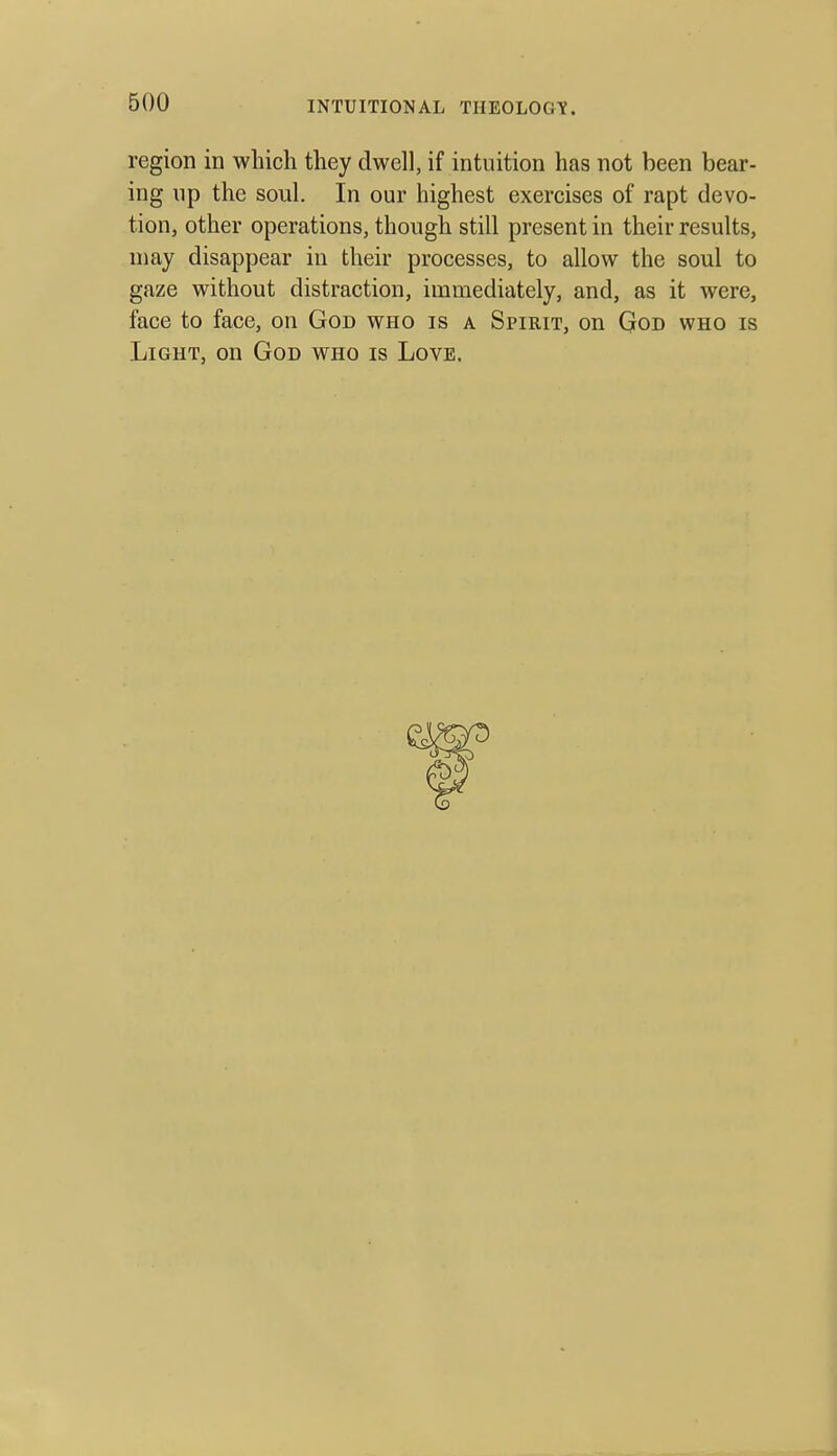 region in which they dwell, if intuition has not been bear- ing np the soul. In our highest exercises of rapt devo- tion, other operations, though still present in their results, may disappear in their processes, to allow the soul to gaze without distraction, immediately, and, as it were, face to face, on God who is a Spirit, on God who is Light, on God who is Love.