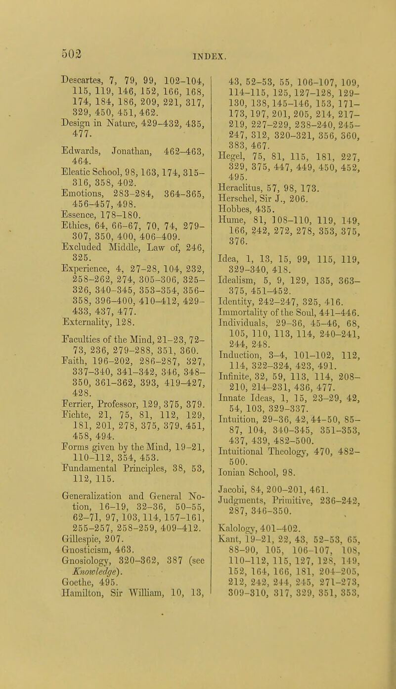 Descartes, 7, 79, 99, 102-104, 115, 119, 146, 152, 166, 168, 174, 184, 186, 209, 221, 317, 329, 450, 451, 462. Design in Nature, 429-432, 435, 477. Edwards, Jonathan, 462-463, 464. Eleatic School, 98,163,174, 315- 316, 358, 402. Emotions, 283-284, 364-365, 456-457, 498. Essence, 178-180. Ethics, 64, 66-67, 70, 74, 279- 307, 350, 400, 406-409. Excluded Middle, Law of, 246, 325. Experience, 4, 27-28, 104, 232, 258-262, 274, 305-306, 325- 326, 340-345, 353-354, 356- 358, 396-400, 410-412, 429- 433, 437, 477. Externality, 128. Faculties of the Mind, 21-23, 72- 73, 236, 279-288, 351, 360. Eaith, 196-202, 286-287, 327, 337-340, 341-342, 346, 348- 350, 361-362, 393, 419-437, 428. Eerrier, Professor, 129, 375, 379. Fichte, 21, 75, 81, 112, 129, 181, 201, 278, 375, 379, 451, 458, 494. Forms given by the Mind, 19-21, 110-112, 354, 453. Fundamental Piinciples, 38, 53, 112, 115. Generalization and General No- tion, 16-19, 32-36, 50-55, 62-71, 97, 103,114, 157-161, 255-257, 258-259, 409-412. Gillespie, 207. Gnosticism, 463. Gnosiology, 320-362, 387 (see Knowledge). Goethe, 495. HamUton, Sir WiUiam, 10, 13, 43, 52-53, 55, 106-107, 109, 114-115, 125,127-128, 129- 130, 138,145-146, 153, 171- 173, 197, 201, 205, 214, 217- 219, 227-229, 238-240, 245- 247, 312, 320-321, 356, 360, 383, 467. Hegel, 75, 81, 115, 181, 227, 329, 375, 447, 449, 450, 452, 495. Heraclitus, 57, 98, 173. Herschel, Sir J., 206. Hobbes, 435. Hume, 81, 108-110, 119, 149, 166, 242, 272, 278, 353, 375, 376. Idea, 1, 13, 15, 99, 115, 119, 329-340, 418. Idealism, 5, 9, 129, 135, 363- 375, 451-452. Identity, 242-247, 325, 416. Immortality of the Soul, 441-446. Individuals, 29-36, 45-46, 68, 105, 110, 113, 114, 240-241, 244, 248. Induction, 3-4, 101-102, 112, 114, 322-324, 423, 491. Infinite, 32, 59, 113, 114, 208- 210, 214-231, 436, 477. Innate Ideas, 1, 15, 23-29, 42, 54, 103, 329-337. Intuition, 29-36, 42,44-50, 85- 87, 104, 340-345, 351-353, 437, 439, 482-500. Intuitional Theology, 470, 482- 500. Ionian School, 98. Jacobi, 84, 200-201, 461. Judgments, Primitive, 236-242, 287, 346-350. Kalologjf, 401-402. Kant, 19-21, 22, 43, 52-53, 65, 88-90, 105, 106-107, 108, 110-112, 115, 127, 128, 149, 152, 164, 166, 181, 204-205, 212, 242, 244, 245, 271-273, 309-310, 317, 329, 351, 353,