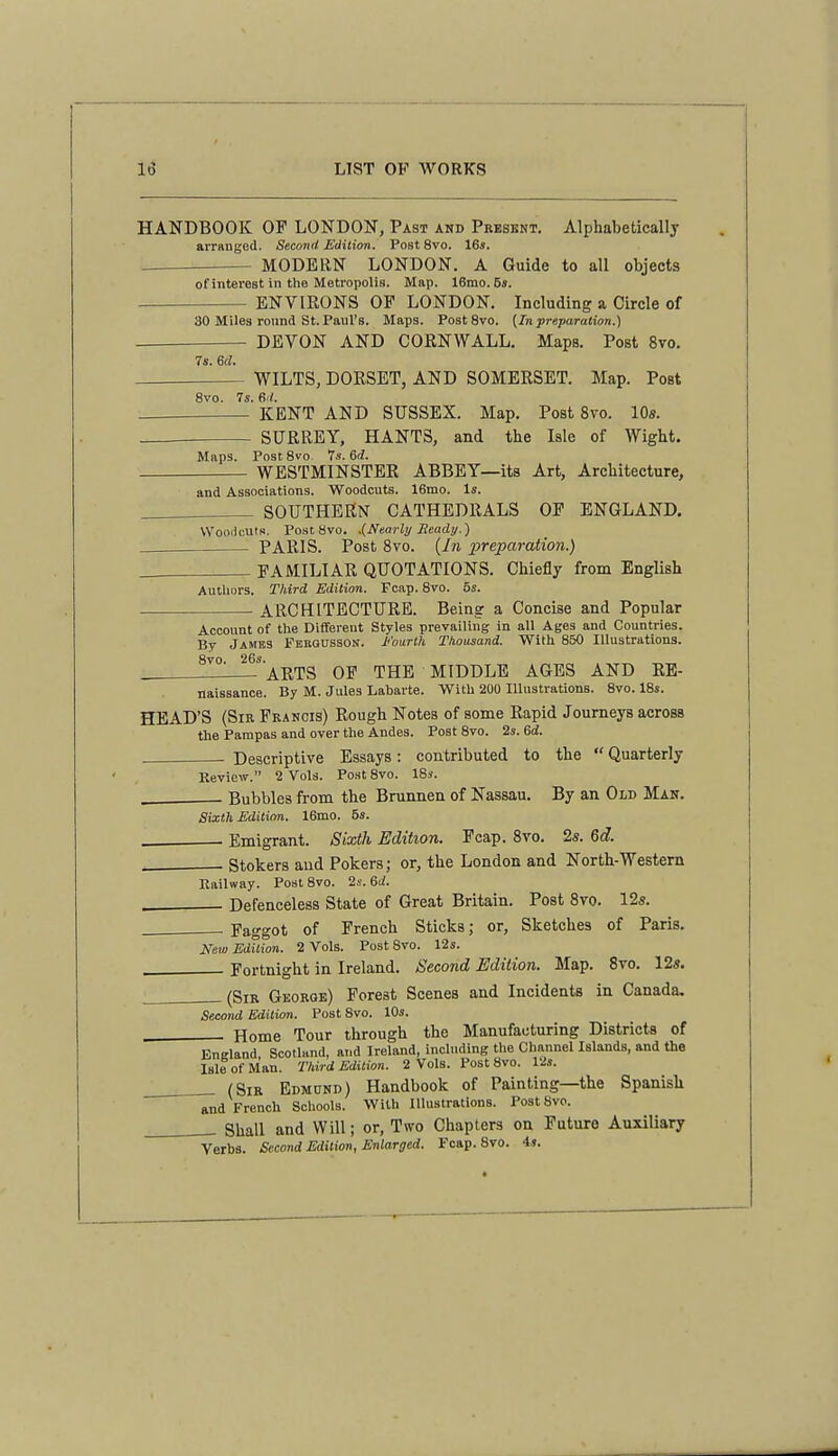 HANDBOOK OF LONDON, Past and Present. Alphabetically arriinged. Second Edilion. Post 8vo. 16«. MODERN LONDON. A Guide to all objects of interest in the Metropolis. Map. 16mo. 5». ENVIRONS OP LONDON. Including a Circle of 30 Miles round St. Paul's. Maps. PostSvo. (In preparation.) DEVON AND CORNWALL. Maps. Post 8vo. 7s. 6ri:. WILTS, DORSET, AND SOMERSET. Map. Post 8vo. 7s. 6d. KENT AND SUSSEX. Map. Post 8vo. 10s. SURREY, HANTS, and tbe Isle of Wight. Maps. Post 8vo 7s. 6^. WESTMINSTER ABBEY—its Art, Architecture, and Associations. Woodcuts. 16mo. Is SOUTHERN CATHEDRALS OP ENGLAND. Wooiicuts. PostSvo. .{Nearly Ready.) PARIS. Post 8vo. {In x>reparation.) FAMILIAR QUOTATIONS. Chiefly from English Authors. Third Edition. Fcap. 8vo. 5s. ARCHITECTURE. Being a Concise and Popular Account of the Diflfereut Styles prevailing in all Ages and Countries. Bv JAME3 Fergussdn. Fourth Thousand. With 850 Illustrations. 8vo. 26s. ARTS OP THE MIDDLE AGES AND RB- naissance. By M. Jules Labarte. With 200 Illustrations. 8vo. 18s HEAD'S (Sir Francis) Rough Notes of some Rapid Journeys across the Pampas and over the Andes. Post 8vo. 2s. 6d. Descriptive Essays: contributed to the  Quarterly Keview. 2 Vols. PostSvo. 18s. _ Bubbles from the Brunnen of Nassau. By an Old Man. Sixth Edition. 16mo. 5s. Emigrant. Sixth Edition. Fcap. Bro. 2s. 6d. , Stokers and Pokers; or, the London and North-Western Railway. PoalSvo. 2s. 6d. . . Defenceless State of Great Britain. Post 8vo. 12s. _—— Faggot of French Sticks; or, Sketches of Paris. New Edition. 2 Vols. Post 8vo. 12s. Fortnight in Ireland. Second Edition. Map. 8vo. 12s. (Sir George) Forest Scenes and Incidents in Canada, Second Edition. Post 8vo. 10s. Home Tour through the Manufacturing Districts of EuEland, Scotland, and Ireland, including the Channel Islands, and the Isle of Man. Third Edition. 2 Vols. Post 8vo. 12s. (Sir Edmund) Handbook of Painting—the Spanish and French Schools. With Illustrations. PostSvo. Shall and Will; or, Two Chapters on Future Auxiliary Verbs. Second Edition, Enlarged. Fcap. 8vo. is.