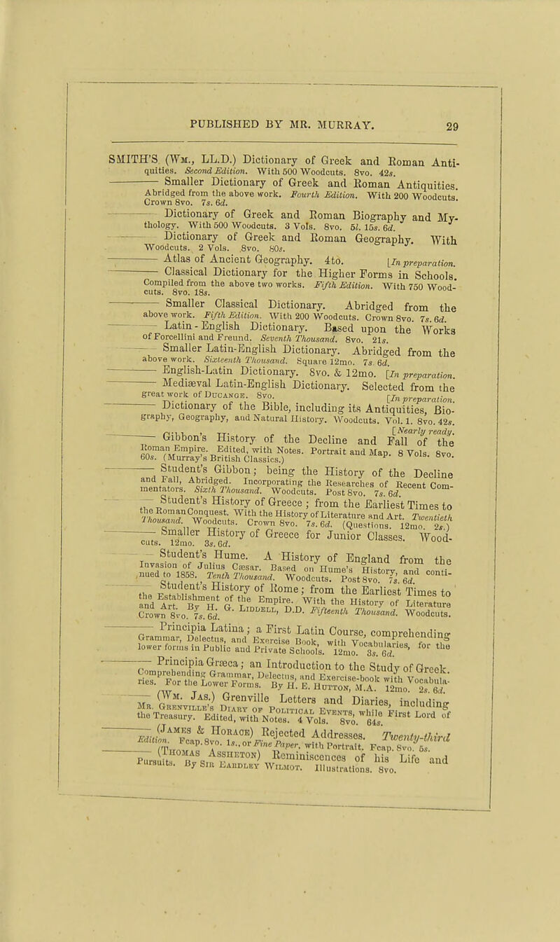 SMITH'S (Wm., LL.D.) Dictionary of Greek and Eoman Anti- quities. Second Edition. Witli 500 Woodcuts. 8vo. ils. Smaller Dictionary of Greek and Koman Antiquities. Abridged from tlie above work. Fourth Edition. With 200 Woodcuts' Crown 8vo. 7s. 6rf. Dictionary of Greek and Roman Biography and My- thology. With 500 Woodcuts. 3 Vols. Svo. bl. lbs. Qd. Dictionary of Greek and Eoman Geoffraphv With Woodcuts. 2 Vols. ,8vo. 80i. ° e j Atlas of Ancient Geography. 4to. yin preparation. Classical Dictionary for the Higher Forms in Schools. Compiled from the above two worlcs. Fifth Edition. With 750 Wood- cuts. 8vo. \Ss, Smaller Classical Dictionary. Abridged from the above work. Fifth Edition. With 200 Woodcuts. Crown 8vo. 7s. Qd. Latin - English Dictionary. Based upon the Works of Porcellini and Freund. Seventh Thousand. Svo. 21s. — - Smaller Latin-English Dictionary. Abridged from the above work. Sixteenth Thousand. Square 12mo. 7s ed English-Latin Dictionary. Svo. & 12mo. [In preparation. Mediasval Latin-English Dictionary. Selected from the great work of DUCANGE 8vo [In preparation. Dictionary of the Bible, including its Antiquities, Bio- graphy, Geography, aud Natural History. Woodcuts. Vol. 1. Svo. 42s. Gibbon's History of the Decline and Falf^oVthe f°'''^'Vi''^-^'^lf^A,v7ith-iiotes. Portrait aud Map. 8 Vols 8vo 60s. (Murray's British Classics.) ^ o vois. Bvo. ^ Student's Gibbon; being the History of the Decline and !• all. Abridged. Incorporating the Kesearches of Recent Cam mentators. Sixth Thousand. Woodcuts. PostSvo. 7s 6i ^- Student's History of Greece ; from the Earliest Times to the RomauConquest. With the History of Literature and Art. Twentieth Ihousand. ^Yooicn ,. Crown Svo. 7s. ed. (Questions i2mo 2s) ~^8. T2mo' ^''^ C^^^S^S- Wood- - - Student's Hume. A History of England from thp Crow^ 8;-o.''fs.6i. '''^^'^' ^-^^ ^'-'^^ ^^''«-'^- -—- Principia Latina; a First Latin Course, comprehendins Grammar, Delectus, and Exorcise Rnnlr tr ^'l'/^-'!, lower for,;,s in Public and TM^Schotlk ito'^'^at'oS^^^^ '''' Principia GrsEca; an Introduction to the Study of Greek mrehendins Grammar n„lo^,„<, ,..„T i:- , .