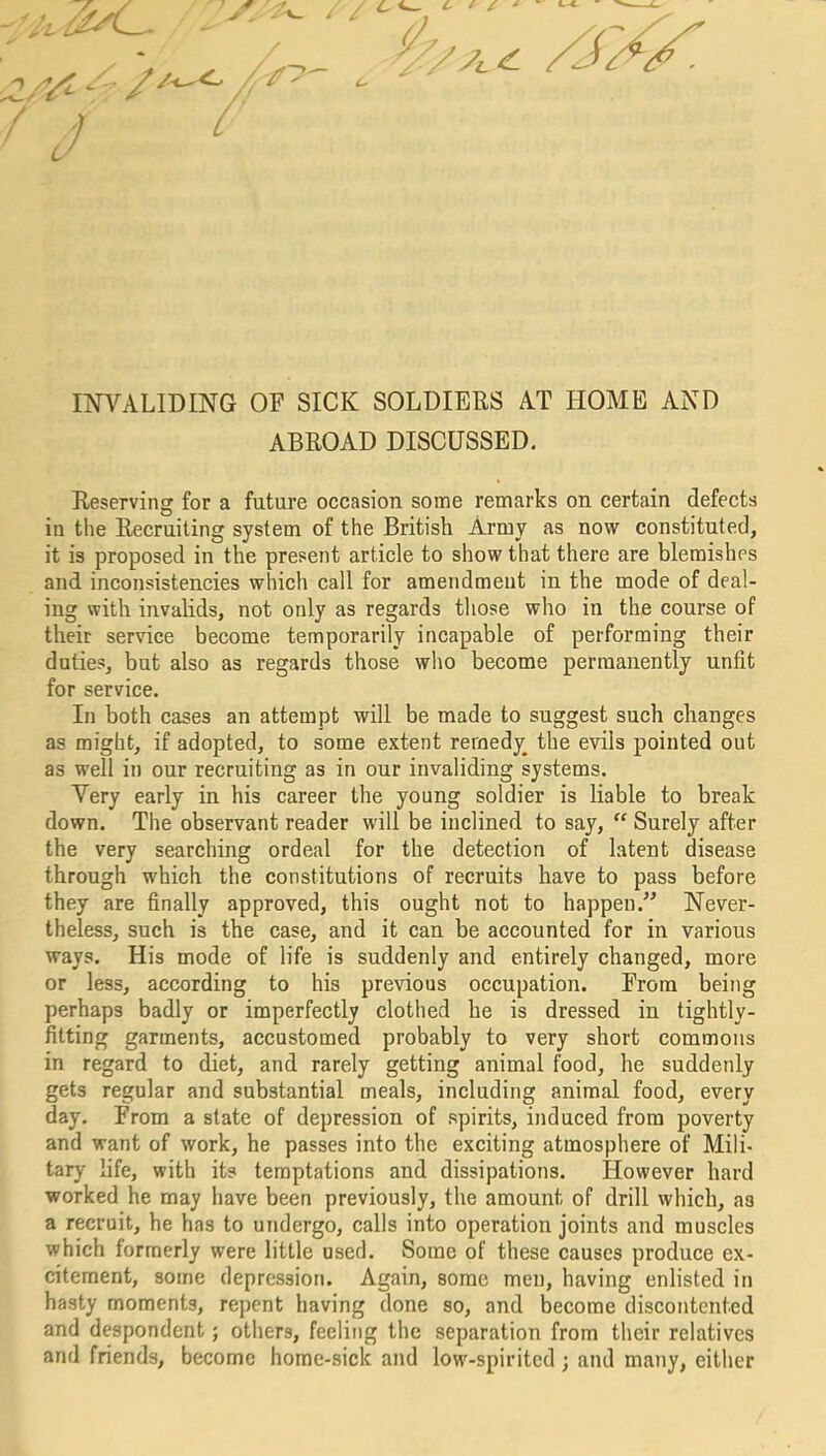 A / INVALIDING OF SICK SOLDIERS AT HOME AND ABROAD DISCUSSED. Reserving for a future occasion some remarks on certain defects in the Recruiting system of the British Army as now constituted, it is proposed in the present article to show that there are blemishes and inconsistencies which call for amendment in the mode of deal- ing with invalids, not only as regards those who in the course of their service become temporarily incapable of performing their duties, but also as regards those who become permanently unfit for service. In both cases an attempt will be made to suggest such changes as might, if adopted, to some extent remedy the evils pointed out as well in our recruiting as in our invaliding systems. Very early in his career the young soldier is liable to break down. The observant reader will be inclined to say, “ Surely after the very searching ordeal for the detection of latent disease through which the constitutions of recruits have to pass before they are finally approved, this ought not to happen.” Never- theless, such is the case, and it can be accounted for in various ways. His mode of life is suddenly and entirely changed, more or less, according to his previous occupation. From being perhaps badly or imperfectly clothed he is dressed in tightly- fitting garments, accustomed probably to very short commons in regard to diet, and rarely getting animal food, he suddenly gets regular and substantial meals, including animal food, every day. From a state of depression of spirits, induced from poverty and want of work, he passes into the exciting atmosphere of Mili- tary life, with its temptations and dissipations. However hard worked he may have been previously, the amount of drill which, as a recruit, he has to undergo, calls into operation joints and muscles which formerly were little used. Some of these causes produce ex- citement, some depression. Again, some men, having enlisted in hasty moments, repent having done so, and become discontented and despondent; others, feeling the separation from their relatives and friends, become home-sick and low-spirited; and many, either