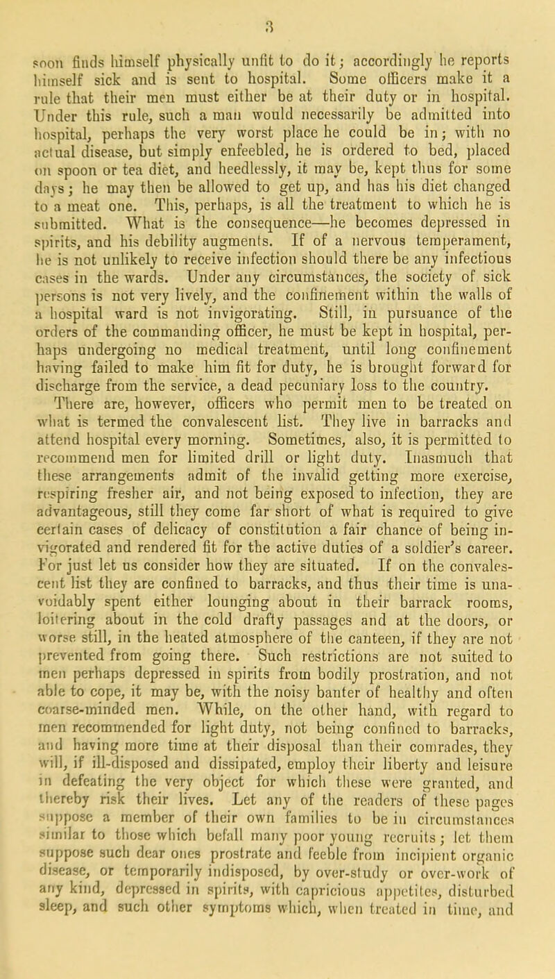 soon finds himself physically unfit to do it; accordingly he reports himself sick and is sent to hospital. Some officers make it a rule that their men must either be at their duty or in hospital. Under this rule, such a man would necessarily be admitted into hospital, perhaps the very worst place he could be in; with no actual disease, but simply enfeebled, he is ordered to bed, placed on spoon or tea diet, and heedlessly, it may be, kept thus for some days; he may then be allowed to get up, and has his diet changed to a meat one. This, perhaps, is all the treatment to which he is submitted. What is the consequence—he becomes depressed in spirits, and his debility augments. If of a nervous temperament, he is not unlikely to receive infection should there be any infectious cases in the wards. Under any circumstances, the society of sick persons is not very lively, and the confinement within the walls of a hospital ward is not invigorating. Still, in pursuance of the orders of the commanding officer, he must be kept in hospital, per- haps undergoing no medical treatment, until long confinement having failed to make him fit for duty, he is brought forward for discharge from the service, a dead pecuniary loss to the country. There are, however, officers who permit men to be treated on what is termed the convalescent list. They live in barracks and attend hospital every morning. Sometimes, also, it is permitted to recommend men for limited drill or light duty. Inasmuch that these arrangements admit of the invalid getting more exercise, respiring fresher air, and not being exposed to infection, they are advantageous, still they come far short of what is required to give certain cases of delicacy of constitution a fair chance of being in- vigorated and rendered fit for the active duties of a soldier’s career. Tor just let us consider how they are situated. If on the convales- cent list they are confined to barracks, and thus their time is una- voidably spent either lounging about in their barrack rooms, loitering about in the cold drafty passages and at the doors, or worse still, in the heated atmosphere of the canteen, if they are not prevented from going there. Such restrictions are not suited to men perhaps depressed in spirits from bodily prostration, and not able to cope, it may be, with the noisy banter of healthy and often coarse-minded men. While, on the other hand, with regard to men recommended for light duty, not being confined to barracks, and having more time at their disposal than their comrades, they will, if ill-disposed and dissipated, employ their liberty and leisure in defeating the very object for which these were granted, and thereby risk their lives. Let any of the readers of these pages suppose a member of their own families to be in circumstances similar to those which befall many poor young recruits; let them suppose such dear ones prostrate and feeble from incipient organic disease, or temporarily indisposed, by over-study or over-work of any kind, depressed in spirits, with capricious appetites, disturbed sleep, and such other symptoms which, when treated in time, and