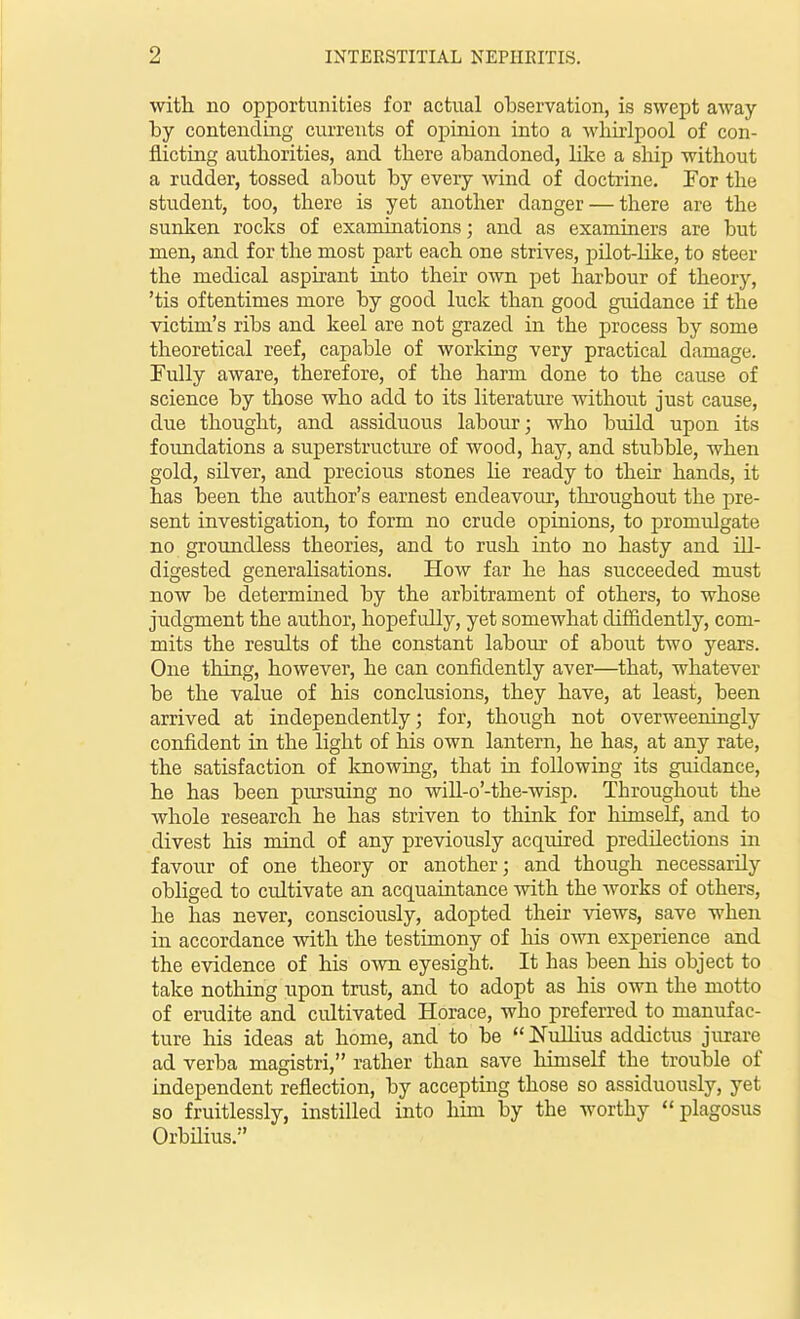 with, no opportunities for actual observation, is swept away by contending currents of opinion into a whirlpool of con- flicting authorities, and there abandoned, like a ship without a rudder, tossed about by every wind of doctrine. For the student, too, there is yet another danger — there are the sunken rocks of examinations; and as examiners are but men, and for the most part each one strives, pLLot-Hke, to steer the medical aspirant into their own pet harbour of theory, 'tis oftentimes more by good luck than good guidance if the victim's ribs and keel are not grazed in the process by some theoretical reef, capable of working very practical damage. Fully aware, therefore, of the harm done to the cause of science by those who add to its literature without just cause, due thought, and assiduous labour; who build upon its foundations a superstructure of wood, hay, and stubble, when gold, silver, and precious stones lie ready to their hands, it has been the author's earnest endeavour, throughout the pre- sent investigation, to form no crude opinions, to promulgate no groundless theories, and to rush into no hasty and ill- digested generalisations. How far he has succeeded must now be determined by the arbitrament of others, to whose judgment the author, hopefully, yet somewhat difiidently, com- mits the results of the constant labour of about two years. One thing, however, he can confidently aver—that, whatever be the value of his conclusions, they have, at least, been arrived at independently; for, though not overweeningly confident in the light of his own lantern, he has, at any rate, the satisfaction of loiowing, that in following its guidance, he has been pursuing no will-o'-the-wisp. Throughout the whole researcli he has striven to think for himself, and to divest his mind of any previously acquired predilections in favour of one theory or another; and though necessarily obliged to cultivate an acquaintance with the works of others, he has never, consciously, adopted their views, save when in accordance with, the testimony of his own experience and the evidence of his own eyesight. It has been his object to take nothing upon trust, and to adopt as his own the motto of erudite and cidtivated Horace, who preferred to manufac- ture his ideas at home, and to be  Nullius addictus jurare ad verba magistri, rather than save himself the trouble of independent reflection, by accepting those so assiduously, yet so fruitlessly, instilled into him by the worthy plagosus Orbilius.