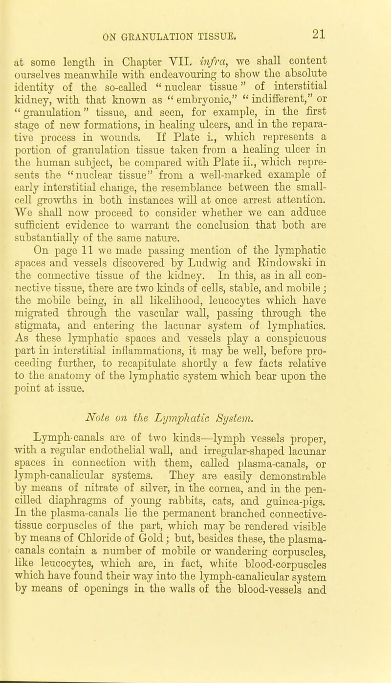 at some length in Chapter VII. infra, we shall content ourselves meanwhile with endeavouring to show the absolute identity of the so-called nuclear tissue of interstitial kidney, with that known as embryonic, indifferent, or granulation tissue, and seen, for example, in the first stage of new formations, in healing ulcers, and in the repara- tive process in wounds. If Plate i., which represents a portion of granulation tissue taken from a healing tilcer in the himian subject, be compared with Plate ii., which repre- sents the nuclear tissue from a well-marked example of early interstitial change, the resemblance between the smaU- ceU growths in both instances will at once arrest attention. We shall now proceed to consider whether we can adduce sufficient evidence to Avarrant the conclusion that both are substantially of the same nature. On page 11 we made passing mention of the lymphatic spaces and vessels discovered by Ludwig and Rindowski in the connective tissue of the kidney. In this, as in. all con- nective tissue, there are two kinds of cells, stable, and mobile; the mobile being, in aU likelihood, leucocytes which have migrated through the vascular waU, passing through the stigmata, and entering the lacunar system of lymphatics. As these lymphatic spaces and vessels play a conspicuous part in interstitial inflammations, it may be well, before pro- ceeding further, to recapitulate shortly a few facts relative to the anatomy of the lymphatic system which bear upon the point at issue. Note on the Lymphatic System. Lymph-canals are of two kinds—lymph vessels proper, with a regular endothelial wall, and irregular-shaped lacunar spaces in connection with them, called plasma-canals, or lymph-canaHcular systems. They are easily demonstrable by means of nitrate of sHver, in the cornea, and in the pen- cilled diaphragms of young rabbits, cats, and guinea-pigs. In the plasma-canals lie the permanent branched connective- tissue corpuscles of the part, which may be rendered visible by means of Chloride of Gold; but, besides these, the plasma- canals contain a number of mobile or wandering corpuscles, hke leucocytes, which are, in fact, white blood-corpuscles which have found their way into the lymph-canalicular system by means of openings in the walls of the blood-vessels and