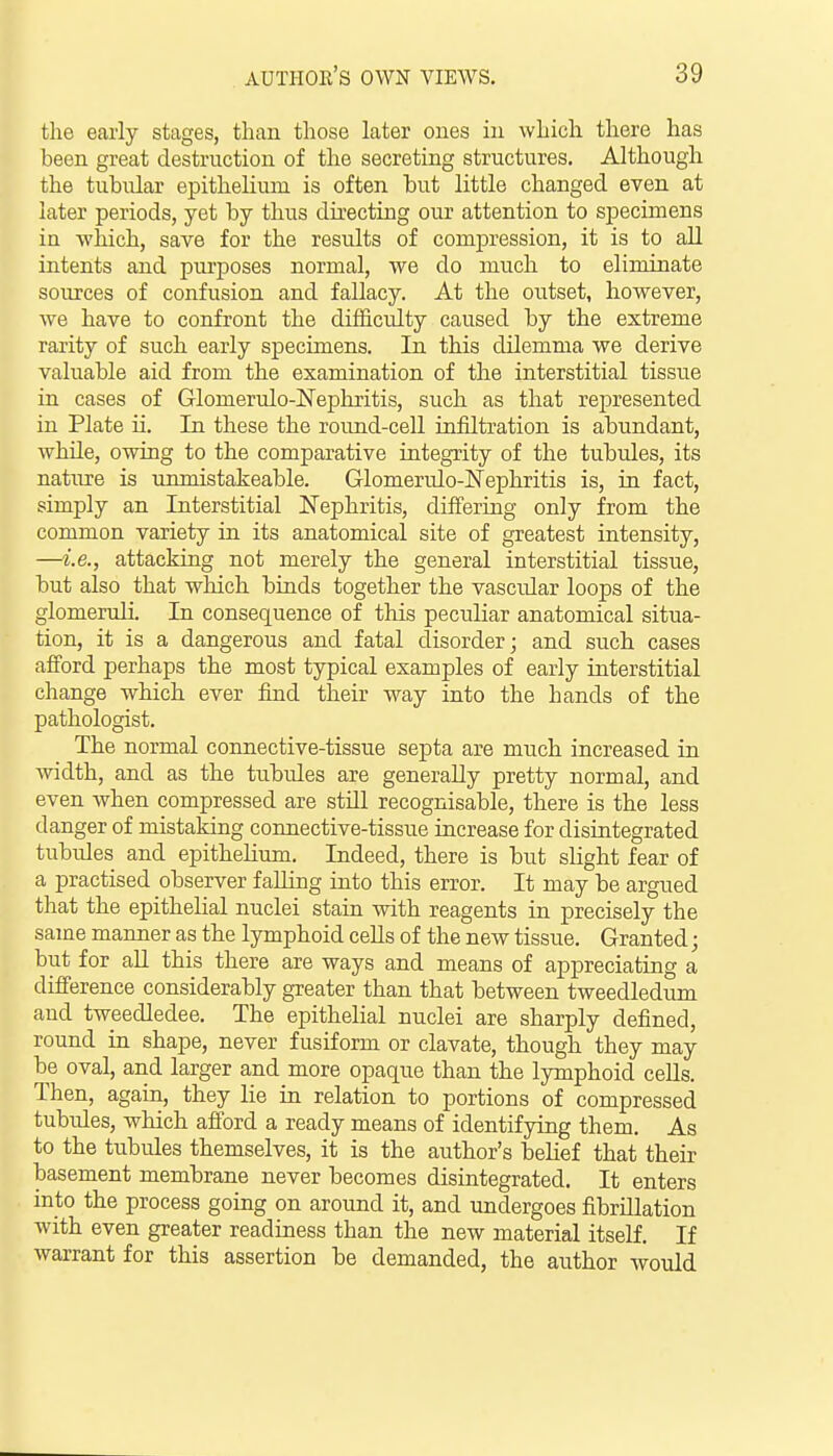 the early stages, than those later ones in which there has been great destruction of the secreting structures. Although the tubular epithelium is often but little changed even at later periods, yet by thus directing our attention to specimens in which, save for the results of compression, it is to all intents and purposes normal, we do much to eliminate soiu'ces of confusion and fallacy. At the oiitset, however, we have to confront the difficulty caused by the extreme rarity of such early specimens. In this dilemma we derive valuable aid from the examination of the interstitial tissixe in cases of Glomerulo-Nephritis, such as that represented in Plate ii. In these the roimd-cell infiltration is abundant, while, owing to the comparative integrity of the tubules, its nature is unmistakeable. Glomerulo-Nephritis is, in fact, simply an Interstitial Nephritis, differing only from the common variety in its anatomical site of greatest intensity, —i.e., attacking not merely the general interstitial tissue, but also that which binds together the vascular loops of the glomeruli. In consequence of this peculiar anatomical situa- tion, it is a dangerous and fatal disorder; and such cases afford perhaps the most typical examples of early interstitial change which ever find their way into the hands of the pathologist. The normal connective-tissue septa are much increased in width, and as the tubules are generally pretty normal, and even when compressed are still recognisable, there is the less danger of mistaking connective-tissue increase for disintegrated tubules and epithelium. Indeed, there is but slight fear of a practised observer falling into this error. It may be argued that the epithelial nuclei stain with reagents in precisely the same manner as the lymphoid ceUs of the new tissue. Granted; but for aU this there are ways and means of appreciating a difference considerably greater than that between tweedledum and tweedledee. The epithelial nuclei are sharply defined, round in shape, never fusiform or clavate, though they may be oval, and larger and more opaque than the lymphoid ceUs. Then, again, they lie in relation to portions of compressed tubules, which afford a ready means of identifying them. As to the tubules themselves, it is the author's belief that their basement membrane never becomes disintegrated. It enters into the process going on around it, and undergoes fibrillation with even greater readiness than the new material itself. If warrant for this assertion be demanded, the author Avould
