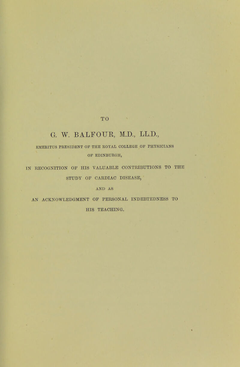 TO G. W. BALFOUR, M.D., LL.D, EMEEITUS PRESIDENT OF THE ROTAL COLLEGE OF PHYSICIANS OP EDINBURGH, IN RECOGNITION OF HIS VALUABLE CONTRIBUTIONS TO THE STUDY OF CARDIAC DISEASE, AND AS AN ACKNOWLEDGMENT OP PERSONAL INDEBTEDNESS TO HIS TEACHING.