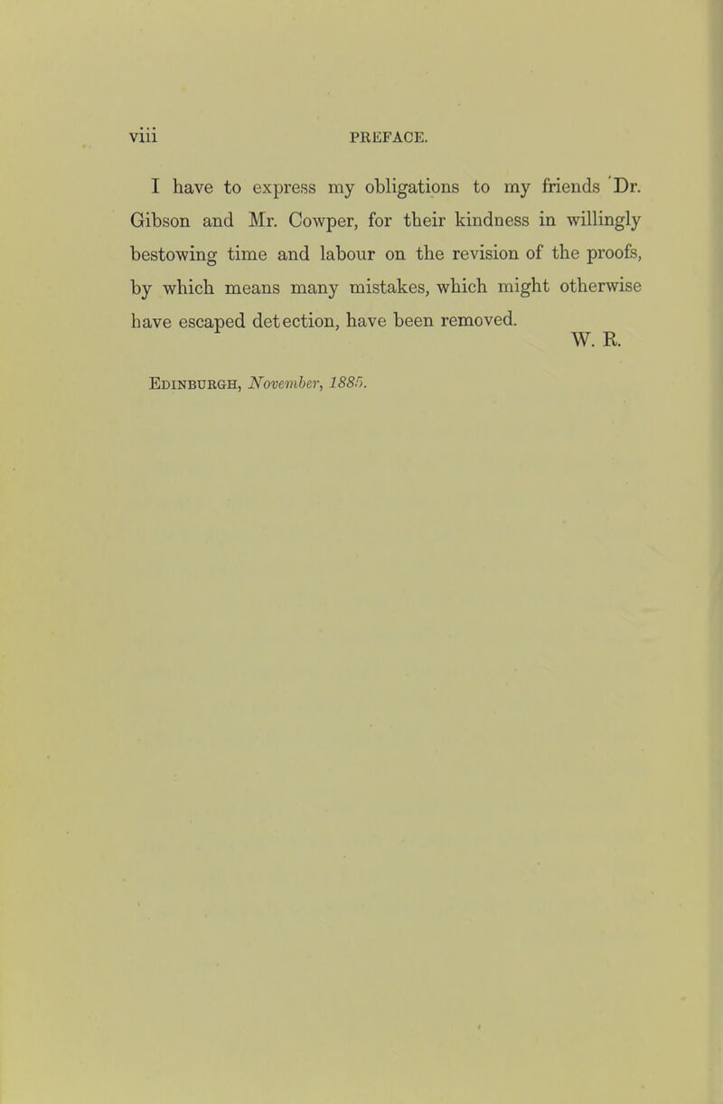 I have to express my obligations to my friends Dr. Gibson and Mr. Cowper, for their kindness in willingly bestowing time and labour on the revision of the proofs, by which means many mistakes, which might otherwise have escaped detection, have been removed. W. R. Edinburgh, November, 188f>.