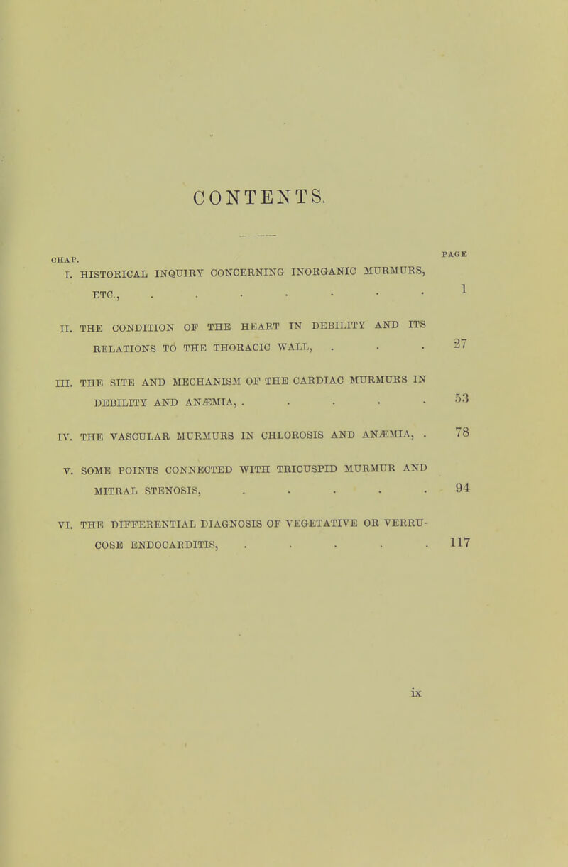 CONTENTS. I. HISTORICAL INQUIRY CONCERNING INORGANIC MURMURS, ETC., II. THE CONDITION OP THE HEART IN DEBILITY AND ITS RELATIONS TO THE THORACIC WALL, . . .27 III. THE SITE AND MECHANISM OP THE CARDIAC MURMURS IN DEBILITY AND ANEMIA, . . . ■ .03 IV. THE VASCULAR MURMURS IN CHLOROSIS AND ANAEMIA, . 78 V. SOME POINTS CONNECTED WITH TRICUSPID MURMUR AND MITRAL STENOSIS, ..... 94 VI. THE DIFFERENTIAL DIAGNOSIS OF VEGETATIVE OR VERRU- COSE ENDOCARDITIS, . . . . .117