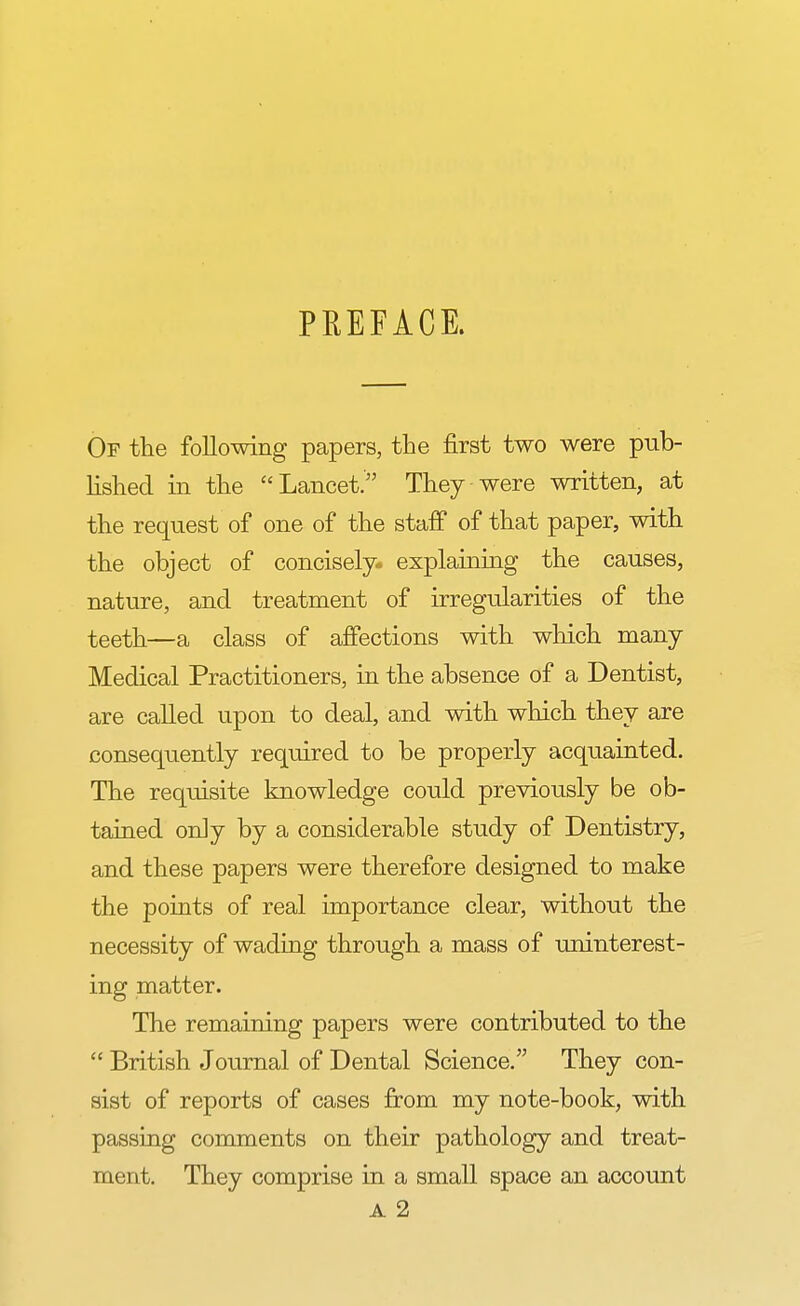 PREFACE. Of the following papers, the first two were pub- lished in the Lancet. They were written, at the request of one of the staff of that paper, with the object of concisely- explaining the causes, nature, and treatment of irregularities of the teeth—a class of affections with which many Medical Practitioners, in the absence of a Dentist, are called upon to deal, and with which they are consequently required to be properly acquainted. The requisite knowledge could previously be ob- tained only by a considerable study of Dentistry, and these papers were therefore designed to make the points of real importance clear, without the necessity of wading through a mass of uninterest- ing matter. The remaining papers were contributed to the  British Journal of Dental Science. They con- sist of reports of cases from my note-book, with passing comments on their pathology and treat- ment. They comprise in a small space an account A 2