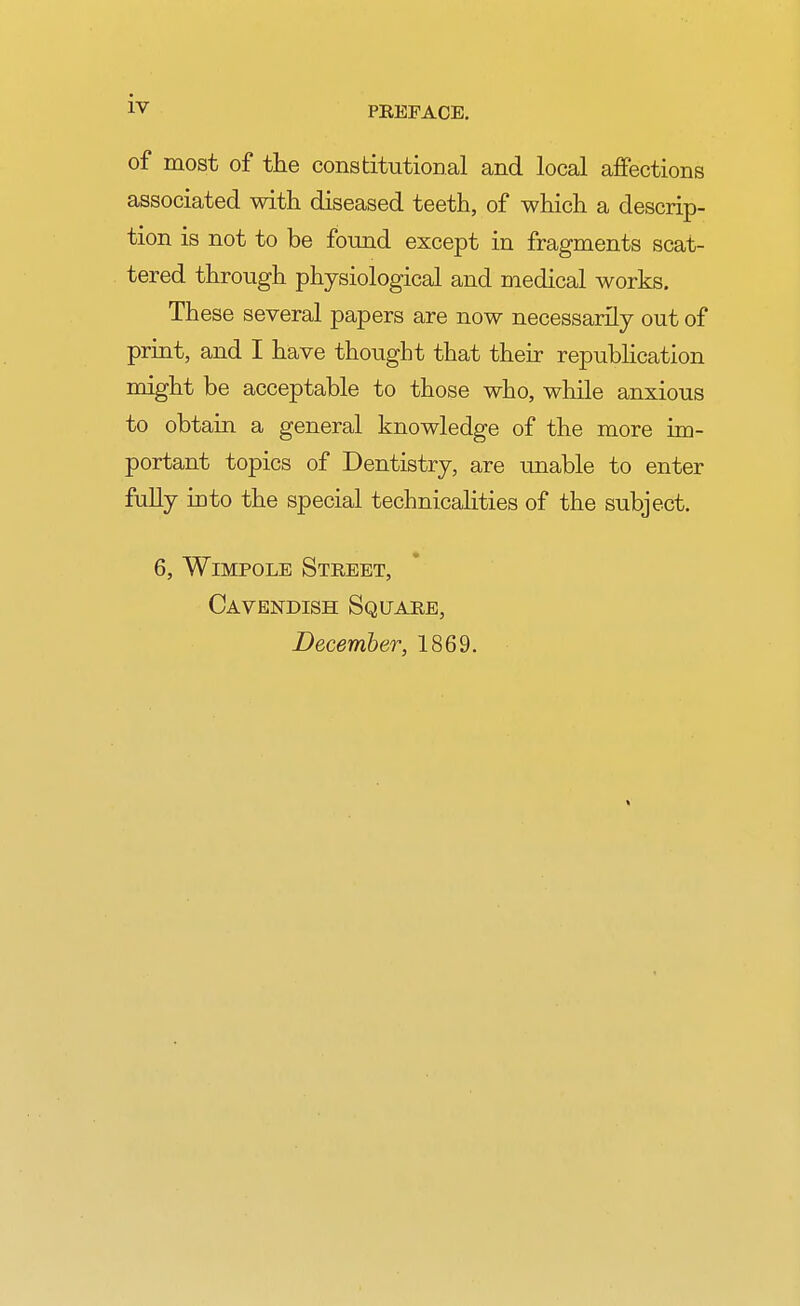 IV of most of the constitutional and local affections associated with diseased teeth, of which a descrip- tion is not to be found except in fragments scat- tered through physiological and medical works. These several papers are now necessarily out of print, and I have thought that their republication might be acceptable to those who, while anxious to obtain a general knowledge of the more im- portant topics of Dentistry, are unable to enter fully into the special technicalities of the subject. 6, Wimpole Street, Cavendish Square, December, 1869.