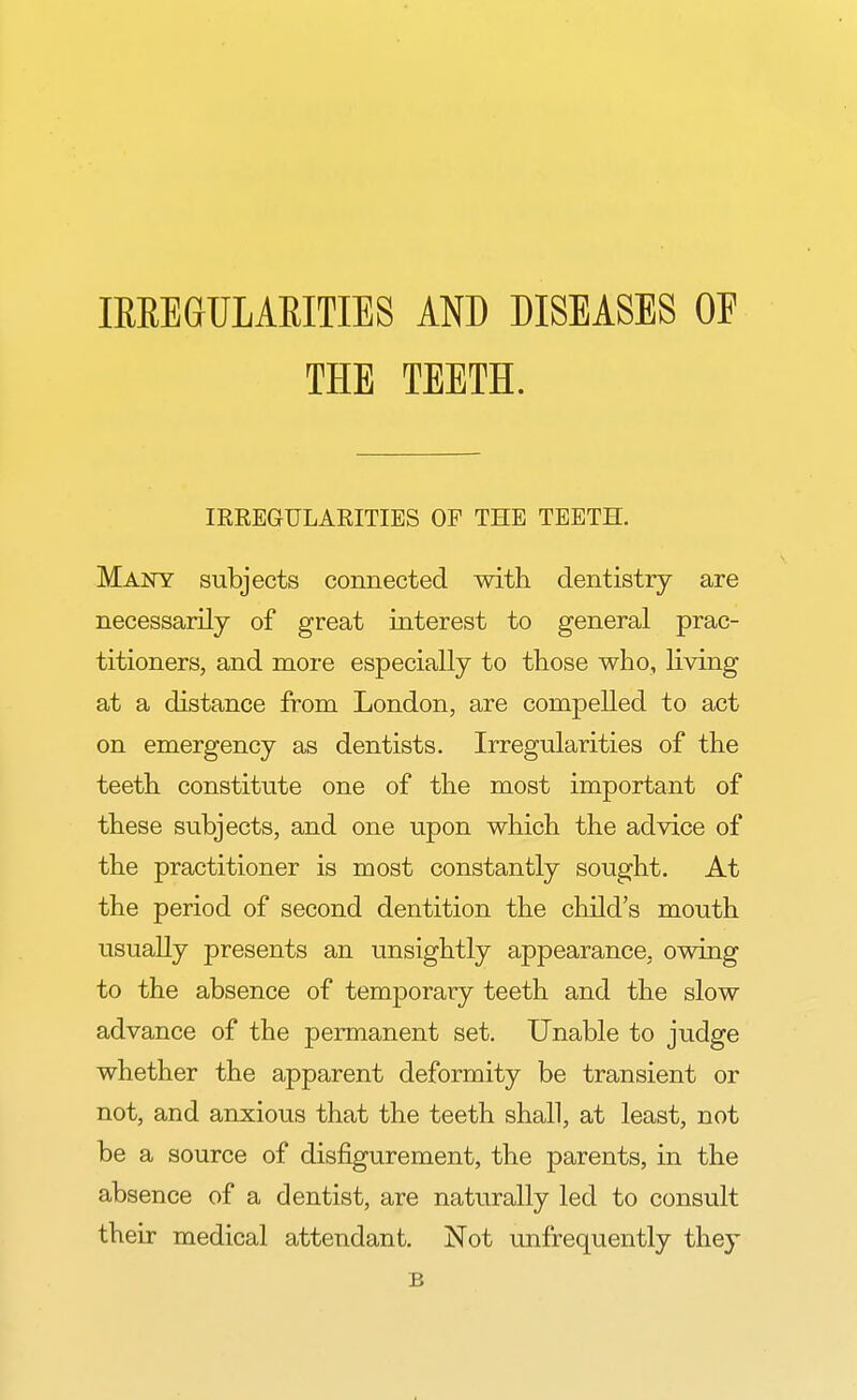 IRREGULARITIES AND DISEASES OF THE TEETH. IRREGULARITIES OF THE TEETH. Many subjects connected with dentistry are necessarily of great interest to general prac- titioners, and more especially to those who, living at a distance from London, are compelled to act on emergency as dentists. Irregularities of the teeth constitute one of the most important of these subjects, and one upon which the advice of the practitioner is most constantly sought. At the period of second dentition the child's mouth usually presents an unsightly appearance, owing to the absence of temporary teeth and the slow advance of the permanent set. Unable to judge whether the apparent deformity be transient or not, and anxious that the teeth shall, at least, not be a source of disfigurement, the parents, in the absence of a dentist, are naturally led to consult their medical attendant. Not unfrequently they B