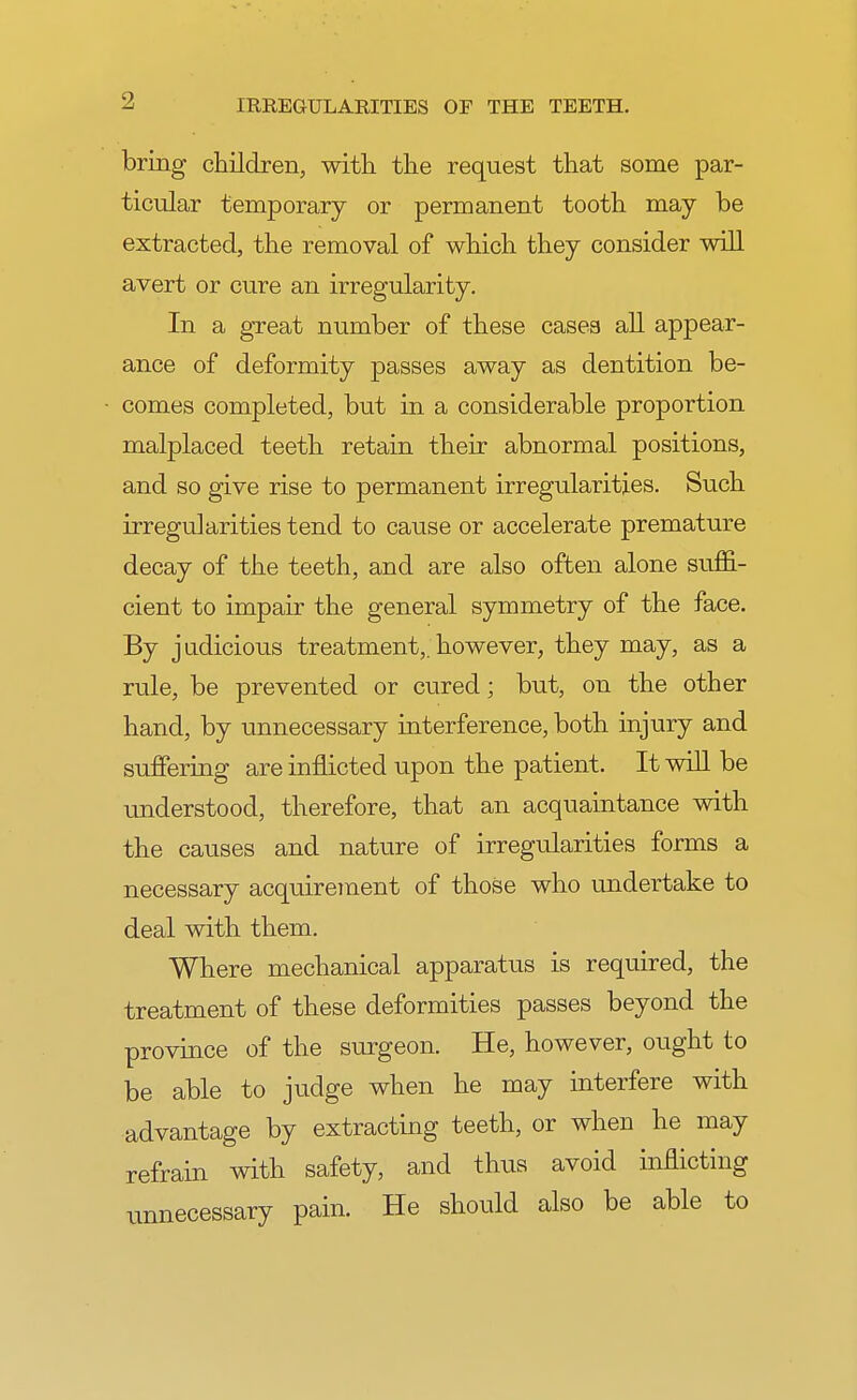 bring children, with the request that some par- ticular temporary or permanent tooth may be extracted, the removal of which they consider will avert or cure an irregularity. In a great number of these cases all appear- ance of deformity passes away as dentition be- comes completed, but in a considerable proportion malplaced teeth retain their abnormal positions, and so give rise to permanent irregularities. Such irregularities tend to cause or accelerate premature decay of the teeth, and are also often alone suffi- cient to impair the general symmetry of the face. By judicious treatment,, however, they may, as a rule, be prevented or cured; but, on the other hand, by unnecessary interference, both injury and suffering are inflicted upon the patient. It will be understood, therefore, that an acquaintance with the causes and nature of irregularities forms a necessary acquirement of those who undertake to deal with them. Where mechanical apparatus is required, the treatment of these deformities passes beyond the province of the surgeon. He, however, ought to be able to judge when he may interfere with advantage by extracting teeth, or when he may refrain with safety, and thus avoid inflicting unnecessary pain. He should also be able to