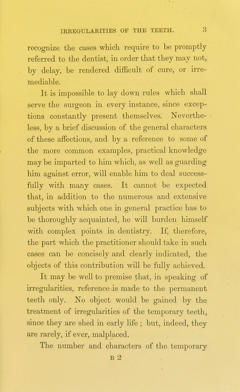 recognize the cases which require to be promptly- referred to the dentist, in order that they may not, by delay, be rendered difficult of cure, or irre- mediable. It is impossible to lay down rules which shall serve the surgeon in every instance, since excep- tions constantly present themselves. Neverthe- less, by a brief discussion of the general characters of these affections, and by a reference to some of the more common examples, practical knowledge may be imparted to him which, as well as guarding him against error, will enable him to deal success- fully with many cases. It cannot be expected that, in addition to the numerous and extensive subjects with which one in general practice has to be thoroughly acquainted, he will burden himself with complex points in dentistry. If, therefore, the part which the practitioner should take in such cases can be concisely and clearly indicated, the objects of this contribution will be fully achieved. It may be well to premise that, in speaking of irregularities, reference is made to the permanent teeth only. No object would be gained by the treatment of irregularities of the temporary teeth, since they are shed in early life ; but, indeed, they are rarely, if ever, malplaced. The number and characters of the temporary