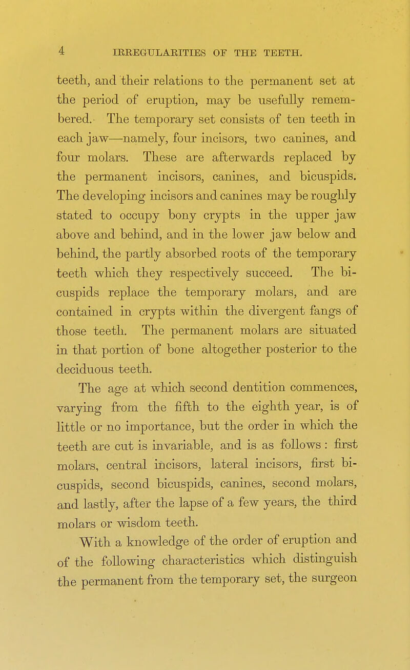 teeth, and their relations to the permanent set at the period of eruption, may be usefully remem- bered.- The temporary set consists of ten teeth in each jaw—namely, four incisors, two canines, and four molars. These are afterwards replaced by the permanent incisors, canines, and bicuspids. The developing incisors and canines may be roughly stated to occupy bony crypts in the upper jaw above and behind, and in the lower jaw below and behind, the partly absorbed roots of the temporary teeth which they respectively succeed. The bi- cuspids replace the temporary molars, and are contained in crypts within the divergent fangs of those teeth. The permanent molars are situated in that portion of bone altogether posterior to the deciduous teeth. The age at which second dentition commences, varying from the fifth to the eighth year, is of little or no importance, but the order in which the teeth are cut is invariable, and is as follows : first molars, central incisors, lateral incisors, first bi- cuspids, second bicuspids, canines, second molars, and lastly, after the lapse of a few years, the third molars or wisdom teeth. With a knowledge of the order of eruption and of the following characteristics which distinguish the permanent from the temporary set, the surgeon