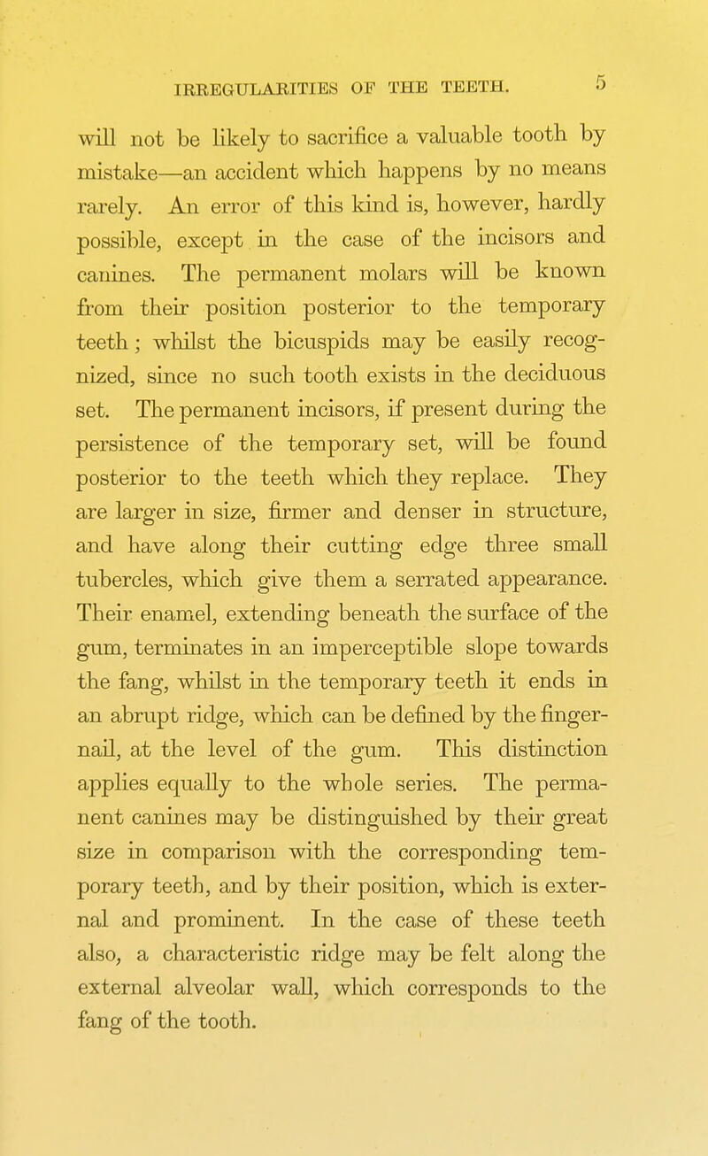 will not be likely to sacrifice a valuable tooth by mistake—an accident which happens by no means rarely. An error of this kind is, however, hardly possible, except in the case of the incisors and canines. The permanent molars will be known from their position posterior to the temporary teeth; whilst the bicuspids may be easily recog- nized, since no such tooth exists in the deciduous set. The permanent incisors, if present during the persistence of the temporary set, will be found posterior to the teeth which they replace. They are larger in size, firmer and denser in structure, and have along their cutting edge three small tubercles, which give them a serrated appearance. Their enamel, extending beneath the surface of the gum, terminates in an imperceptible slope towards the fang, whilst in the temporary teeth it ends in an abrupt ridge, which can be defined by the finger- nail, at the level of the gum. This distinction applies equally to the whole series. The perma- nent canines may be distinguished by their great size in comparison with the corresponding tem- porary teeth, and by their position, which is exter- nal and prominent. In the case of these teeth also, a characteristic ridge may be felt along the external alveolar wall, which corresponds to the fang of the tooth.