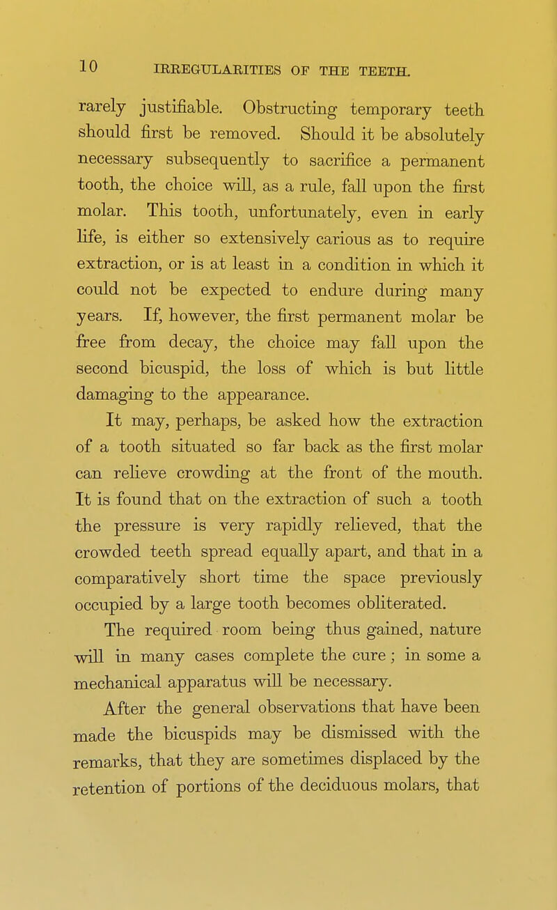 rarely justifiable. Obstructing temporary teeth should first be removed. Should it be absolutely necessary subsequently to sacrifice a permanent tooth, the choice will, as a rule, fall upon the first molar. This tooth, unfortunately, even in early life, is either so extensively carious as to require extraction, or is at least in a condition in which it could not be expected to endure during many years. If, however, the first permanent molar be free from decay, the choice may fall upon the second bicuspid, the loss of which is but little damaging to the appearance. It may, perhaps, be asked how the extraction of a tooth situated so far back as the first molar can relieve crowding at the front of the mouth. It is found that on the extraction of such a tooth the pressure is very rapidly relieved, that the crowded teeth spread equally apart, and that in a comparatively short time the space previously occupied by a large tooth becomes obliterated. The required room being thus gained, nature will in many cases complete the cure; in some a mechanical apparatus will be necessary. After the general observations that have been made the bicuspids may be dismissed with the remarks, that they are sometimes displaced by the retention of portions of the deciduous molars, that