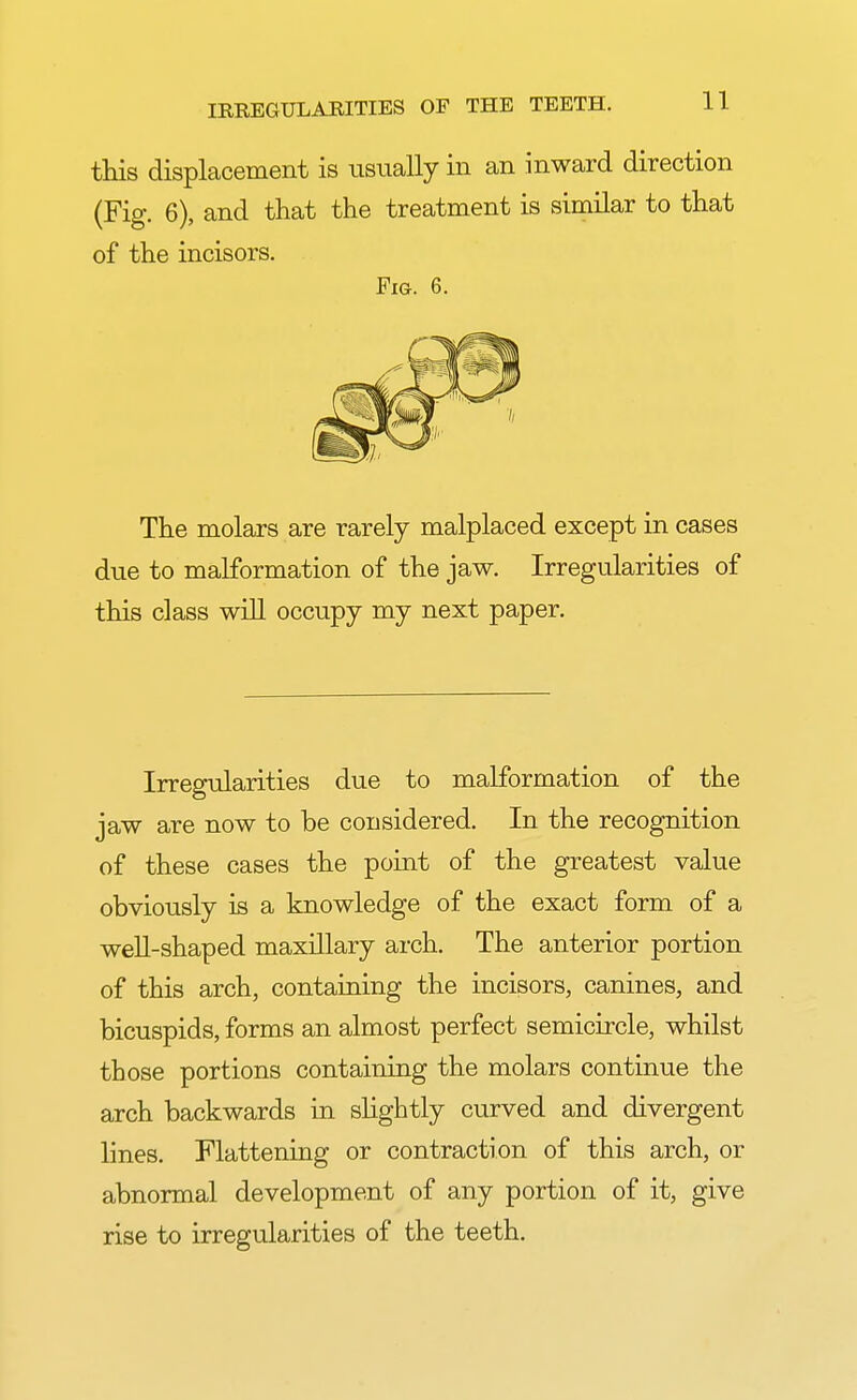 this displacement is usually in an inward direction (Fig. 6), and that the treatment is similar to that of the incisors. Fig. 6. The molars are rarely malplaced except in cases due to malformation of the jaw. Irregularities of this class will occupy my next paper. Irregularities due to malformation of the jaw are now to be considered. In the recognition of these cases the point of the greatest value obviously is a knowledge of the exact form of a well-shaped maxillary arch. The anterior portion of this arch, containing the incisors, canines, and bicuspids, forms an almost perfect semicircle, whilst those portions containing the molars continue the arch backwards in slightly curved and divergent lines. Flattening or contraction of this arch, or abnormal development of any portion of it, give rise to irregularities of the teeth.