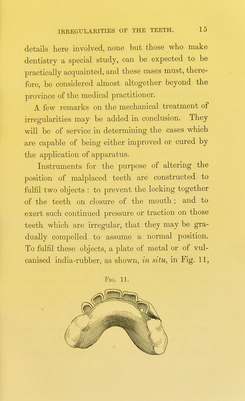 details here involved, none but those who make dentistry a special study, can be expected to be practically acquainted, and these cases must, there- fore, be considered almost altogether beyond the province of the medical practitioner. A few remarks on the mechanical treatment of irregularities may be added in conclusion. They will be of service in determining the cases which are capable of being either improved or cured by the application of apparatus. Instruments for the purpose of altering the position of malplaced teeth are constructed to fulfil two objects : to prevent the locking together of the teeth on closure of the mouth; and to exert such continued pressure or traction on those teeth which are irregular, that they may be gra- dually compelled to assume a normal position. To fulfil these objects, a plate of metal or of vul- canised india-rubber, as shown, in situ, in Fig. 11, Fig. 11.