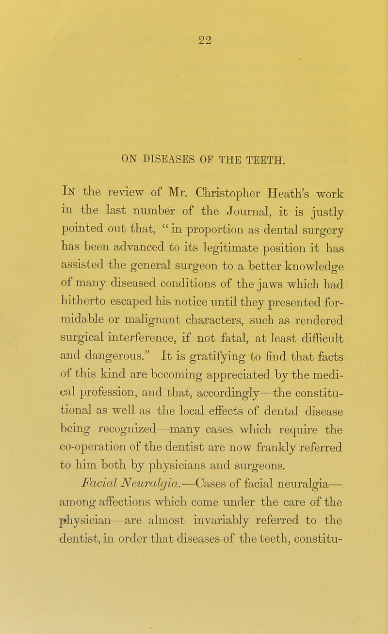 ON DISEASES OP THE TEETH. In the review of Mr. Christopher Heath's work in the last number of the Journal, it is justly pointed out that,  in proportion as dental surgery has been advanced to its legitimate position it has assisted the general surgeon to a better knowledge of many diseased conditions of the jaws which had hitherto escaped his notice until they presented for- midable or malignant characters, such as rendered surgical interference, if not fatal, at least difficult and dangerous. It is gratifying to find that facts of this kind are becoming appreciated by the medi- cal profession, and that, accordingly—the constitu- tional as well as the local effects of dental disease being recognized—many cases which require the co-operation of the dentist are now frankly referred to him both by physicians and surgeons. Facial Neuralgia.—Cases of facial neuralgia— among affections which come under the care of the physician—are almost invariably referred to the dentist, in order that diseases of the teeth, constitu-