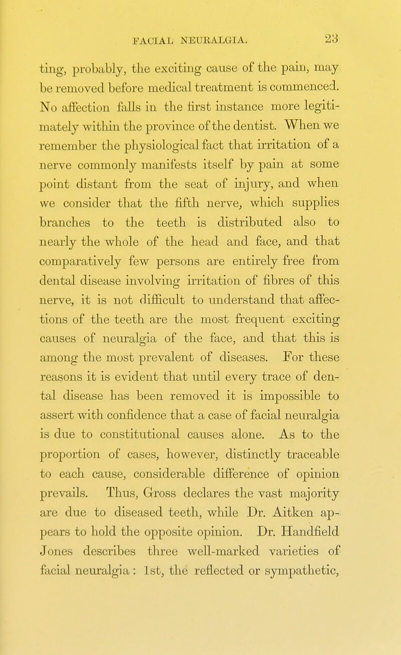 ting, probably, the exciting cause of the pain, may be removed before medical treatment is commenced. No affection falls in the first instance more legiti- mately within the province of the dentist. When we remember the physiological fact that irritation of a nerve commonly manifests itself by pain at some point distant from the seat of injury, and when we consider that the fifth nerve, which supplies branches to the teeth is distributed also to nearly the whole of the head and face, and that comparatively few persons are entirely free from dental disease involving irritation of fibres of this nerve, it is not difficult to understand that affec- tions of the teeth are the most frequent exciting causes of neuralgia of the face, and that this is among the most prevalent of diseases. For these reasons it is evident that until every trace of den- tal disease has been removed it is impossible to assert with confidence that a case of facial neuralgia is due to constitutional causes alone. As to the proportion of cases, however, distinctly traceable to each cause, considerable difference of opinion prevails. Thus, Gross declares the vast majority are due to diseased teeth, while Dr. Aitken ap- pears to hold the opposite opinion. Dr. Handfield Jones describes three well-marked varieties of facial neuralgia : 1st, the reflected or sympathetic,