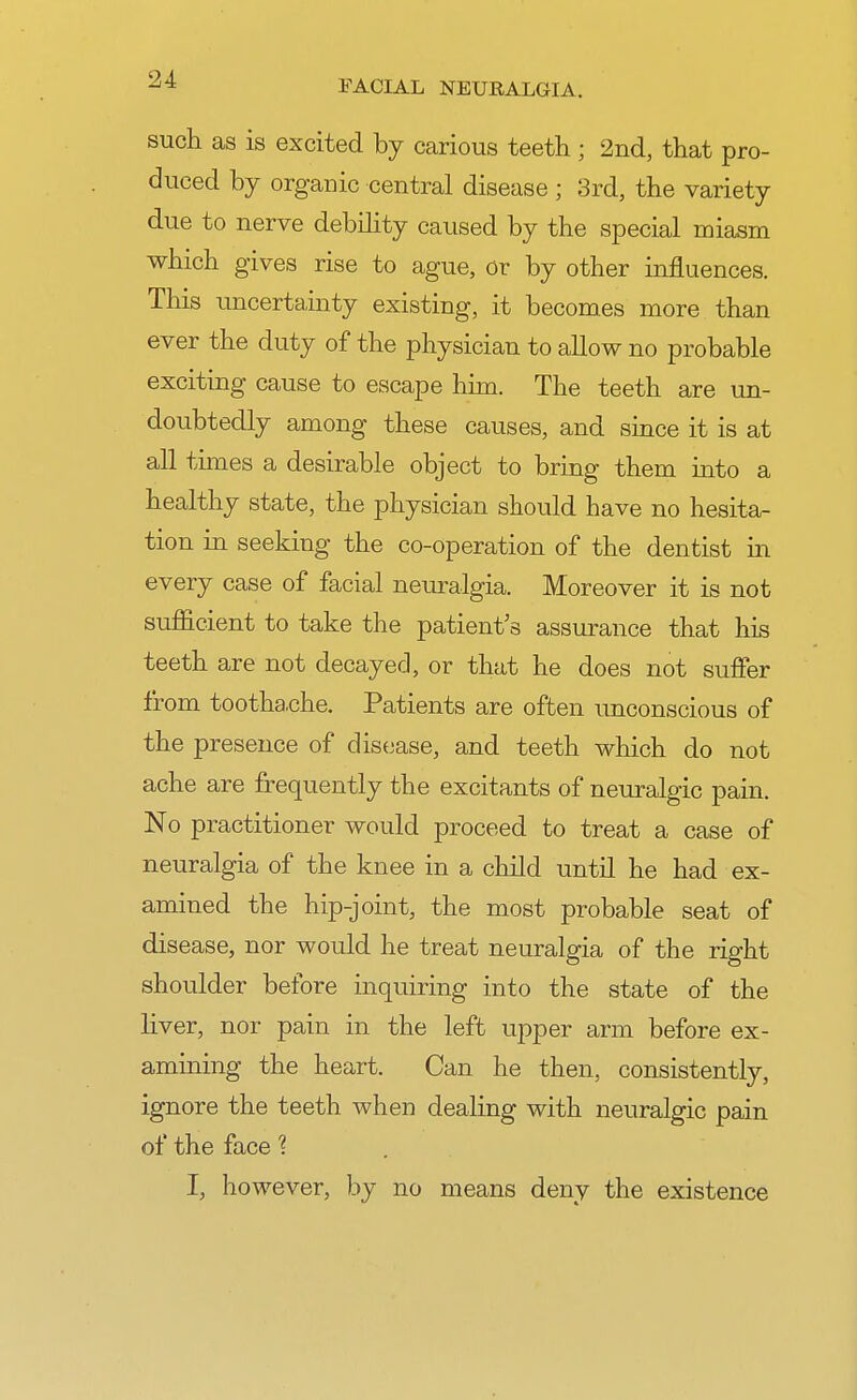 such as is excited by carious teeth ; 2nd, that pro- duced by organic central disease ; 3rd, the variety due to nerve debility caused by the special miasm which gives rise to ague, or by other influences. This uncertainty existing, it becomes more than ever the duty of the physician to allow no probable exciting cause to escape him. The teeth are un- doubtedly among these causes, and since it is at all times a desirable object to bring them into a healthy state, the physician should have no hesita- tion in seeking the co-operation of the dentist in every case of facial neuralgia. Moreover it is not sufficient to take the patient's assurance that his teeth are not decayed, or that he does not suffer from toothache. Patients are often unconscious of the presence of disease, and teeth which do not ache are frequently the excitants of neuralgic pain. No practitioner would proceed to treat a case of neuralgia of the knee in a child until he had ex- amined the hip-joint, the most probable seat of disease, nor would he treat neuralgia of the right shoulder before inquiring into the state of the liver, nor pain in the left upper arm before ex- amining the heart. Can he then, consistently, ignore the teeth when dealing with neuralgic pain of the face 1 I, however, by no means deny the existence