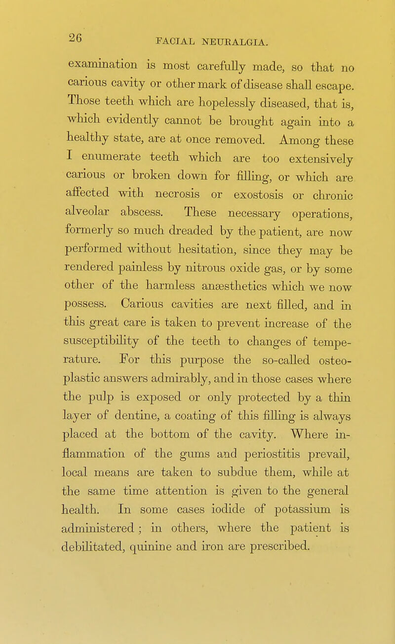 examination is most carefully made, so that no carious cavity or other mark of disease shall escape. Those teeth which are hopelessly diseased, that is, which evidently cannot be brought again into a healthy state, are at once removed. Among these I enumerate teeth which are too extensively carious or broken down for filling, or which are affected with necrosis or exostosis or chronic alveolar abscess. These necessary operations, formerly so much dreaded by the patient, are now performed without hesitation, since they may be rendered painless by nitrous oxide gas, or by some other of the harmless anaesthetics which we now possess. Carious cavities are next filled, and in this great care is taken to prevent increase of the susceptibility of the teeth to changes of tempe- rature. For this purpose the so-called osteo- plastic answers admirably, and in those cases where the pulp is exposed or only protected by a thin layer of dentine, a coating of this filling is always placed at the bottom of the cavity. Where in- flammation of the gums and periostitis prevail, local means are taken to subdue them, while at the same time attention is given to the general health. In some cases iodide of potassium is administered; in others, where the patient is debilitated, quinine and iron are prescribed.