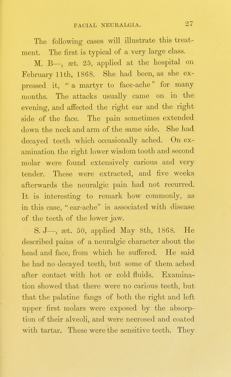 The following cases will illustrate this treat- ment. The first is typical of a very large class. M. B—, set. 25, applied at the hospital on February 11th, 1868. She had been, as she ex- pressed it,  a martyr to face-ache for many months. The attacks usually came on in the evening, and affected the right ear and the right side of the face. The pain sometimes extended down the neck and arm of the same side. She had decayed teeth which occasionally ached. On ex- amination the right lower wisdom tooth and second molar were found extensively carious and very tender. These were extracted, and five weeks afterwards the neuralgic pain had not recurred. It is interesting to remark how commonly, as in this case,  ear-ache is associated with disease of the teeth of the lower jaw. S. J— set. 50, applied May 8th, 1868. He described pains of a neuralgic character about the head and face, from which he suffered. He said he had no decayed teeth, but some of them ached after contact with hot or cold fluids. Examina- tion showed that there were no carious teeth, but that the palatine fangs of both the right and left upper first molars were exposed by the absorp- tion of their alveoli, and were necrosed and coated with tartar. These were the sensitive teeth. They