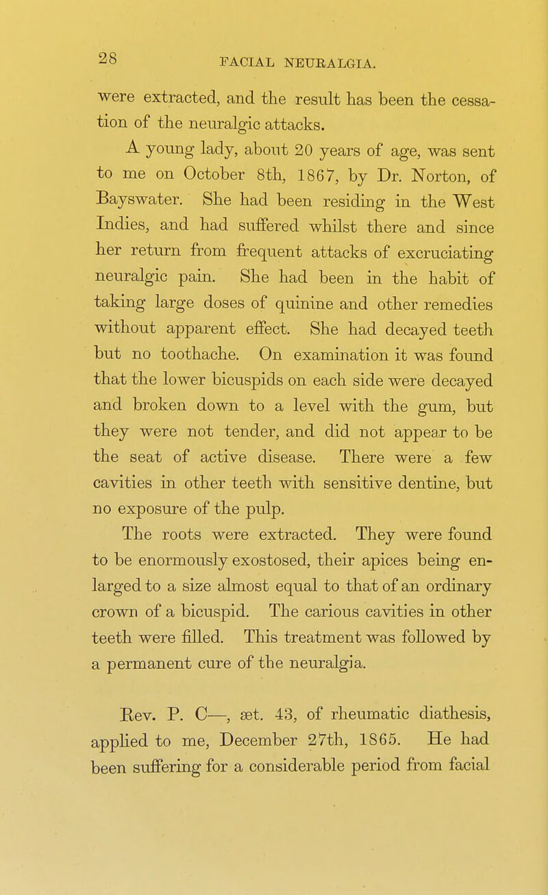 were extracted, and the result has been the cessa- tion of the neuralgic attacks. A young lady, about 20 years of age, was sent to me on October 8th, 1867, by Dr. Norton, of Bayswater. She had been residing in the West Indies, and had suffered whilst there and since her return from frequent attacks of excruciating neuralgic pain. She had been in the habit of taking large doses of quinine and other remedies without apparent effect. She had decayed teeth but no toothache. On examination it was found that the lower bicuspids on each side were decayed and broken down to a level with the gum, but they were not tender, and did not appear to be the seat of active disease. There were a few cavities in other teeth with sensitive dentine, but no exposure of the pulp. The roots were extracted. They were found to be enormously exostosed, their apices being en- larged to a size almost equal to that of an ordinary crown of a bicuspid. The carious cavities in other teeth were filled. This treatment was followed by a permanent cure of the neuralgia. Rev. P. C—, set. 43, of rheumatic diathesis, applied to me, December 27th, IS65. He had been srrffering for a considerable period from facial