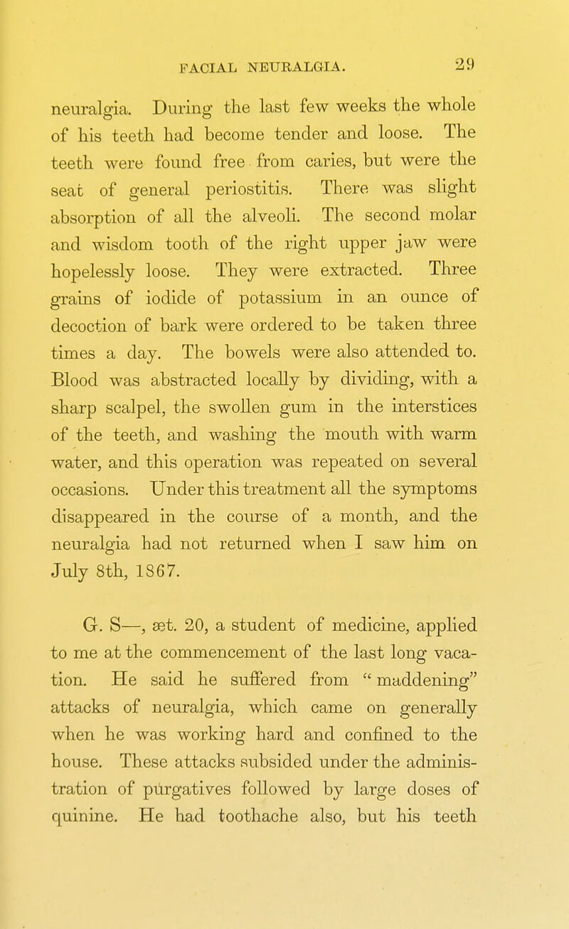 neuralgia. During the last few weeks the whole of his teeth had become tender and loose. The teeth were found free from caries, but were the seat of general periostitis. There was slight absorption of all the alveoli. The second molar and wisdom tooth of the right upper jaw were hopelessly loose. They were extracted. Three grains of iodide of potassium in an ounce of decoction of bark were ordered to be taken three times a day. The bowels were also attended to. Blood was abstracted locally by dividing, with a sharp scalpel, the swollen gum in the interstices of the teeth, and washing the mouth with warm water, and this operation was repeated on several occasions. Under this treatment all the symptoms disappeared in the course of a month, and the neuralgia had not returned when I saw him on July 8th, 1867. G. S—, set. 20, a student of medicine, applied to me at the commencement of the last long vaca- tion. He said he suffered from c< maddening attacks of neuralgia, which came on generally when he was working hard and confined to the house. These attacks subsided under the adminis- tration of purgatives followed by large doses of quinine. He had toothache also, but his teeth
