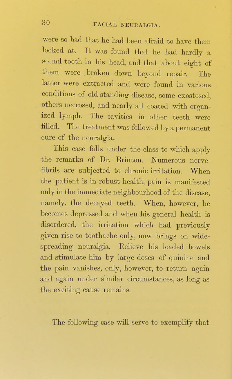 were so bad that he had been afraid to have them looked at. It was found that he had hardly a sound tooth in his head, and that about eight of them were broken down beyond repair. The latter were extracted and were found in various conditions of old-standing disease, some exostosed, others necrosed, and nearly all coated with organ- ized lymph. The cavities in other teeth were filled. The treatment was followed by a permanent cure of the neuralgia. This case falls under the class to which apply the remarks of Dr. Brinton. Numerous nerve- fibrils are subjected to chronic irritation. When the patient is in robust health, pain is manifested only in the immediate neighbourhood of the disease, namely, the decayed teeth. When, however, he becomes depressed and when his general health is disordered, the irritation which had previously given rise to toothache only, now brings on wide- spreading neuralgia. Believe his loaded bowels and stimulate him by large doses of quinine and the pain vanishes, only, however, to return again and again under similar circumstances, as long as the exciting cause remains. The following case will serve to exemplify that