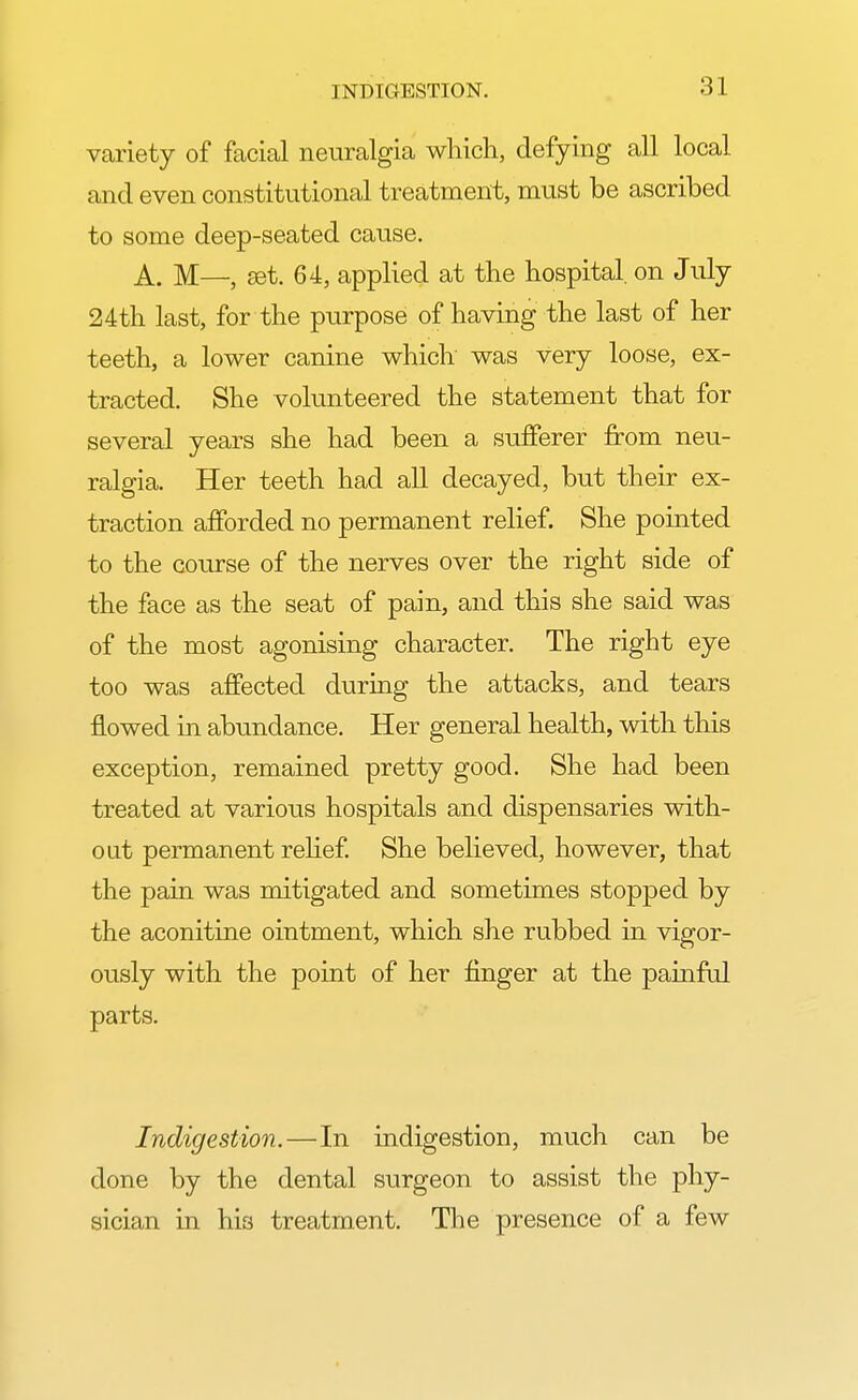 variety of facial neuralgia which, defying all local and even constitutional treatment, must be ascribed to some deep-seated cause. A. M—, set. 64, applied at the hospital, on July 24th last, for the purpose of having the last of her teeth, a lower canine which was very loose, ex- tracted. She volunteered the statement that for several years she had been a sufferer from neu- ralgia. Her teeth had all decayed, but their ex- traction afforded no permanent relief. She pointed to the course of the nerves over the right side of the face as the seat of pain, and this she said was of the most agonising character. The right eye too was affected during the attacks, and tears flowed in abundance. Her general health, with this exception, remained pretty good. She had been treated at various hospitals and dispensaries with- out permanent relief. She believed, however, that the pain was mitigated and sometimes stopped by the aconitine ointment, which she rubbed in vigor- ously with the point of her finger at the painful parts. Indigestion.—In indigestion, much can be done by the dental surgeon to assist the phy- sician in his treatment. The presence of a few