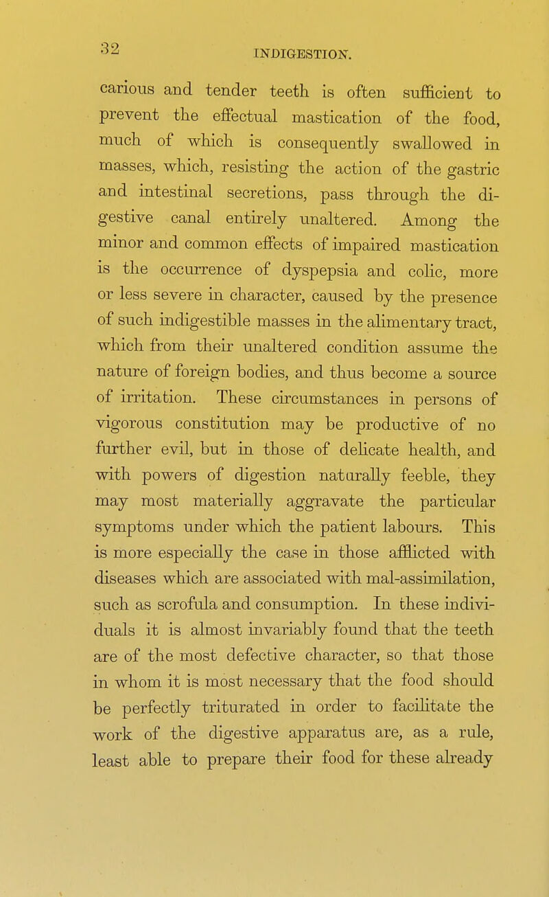 INDIGESTION. carious and tender teeth is often sufficient to prevent the effectual mastication of the food, much of which is consequently swallowed in masses, which, resisting the action of the gastric and intestinal secretions, pass through the di- gestive canal entirely unaltered. Among the minor and common effects of impaired mastication is the occurrence of dyspepsia and colic, more or less severe in character, caused by the presence of such indigestible masses in the alimentary tract, which from their unaltered condition assume the nature of foreign bodies, and thus become a source of irritation. These circumstances in persons of vigorous constitution may be productive of no further evil, but in those of delicate health, and with powers of digestion naturally feeble, they may most materially aggravate the particular symptoms under which the patient labours. This is more especially the case in those afflicted with diseases which are associated with mal-assimilation, such as scrofula and consumption. In these indivi- duals it is almost invariably found that the teeth are of the most defective character, so that those in whom it is most necessary that the food should be perfectly triturated in order to facilitate the work of the digestive apparatus are, as a rule, least able to prepare their food for these already